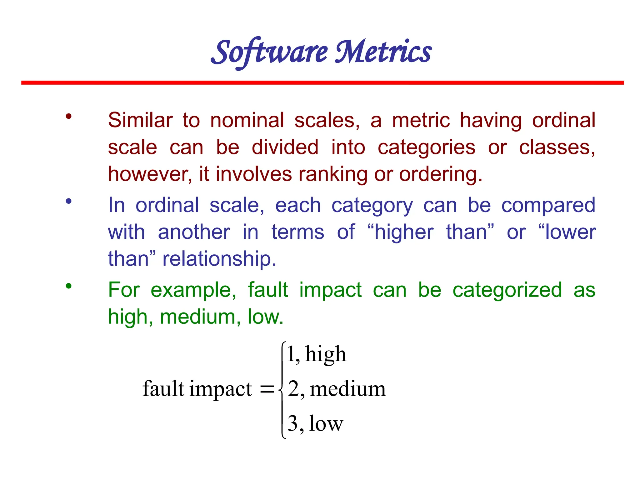Software Metrics
• Similar to nominal scales, a metric having ordinal
scale can be divided into categories or classes,
however, it involves ranking or ordering.
• In ordinal scale, each category can be compared
with another in terms of “higher than” or “lower
than” relationship.
• For example, fault impact can be categorized as
high, medium, low.






low
3,
medium
2,
high
,
1
impact
fault
 