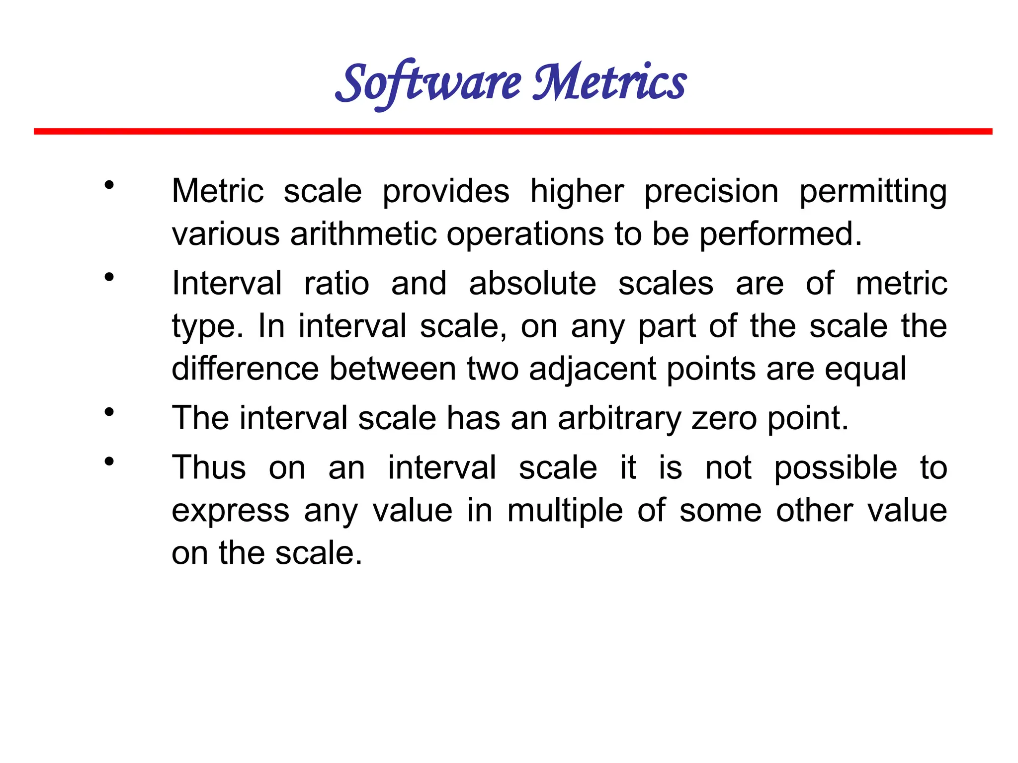Software Metrics
• Metric scale provides higher precision permitting
various arithmetic operations to be performed.
• Interval ratio and absolute scales are of metric
type. In interval scale, on any part of the scale the
difference between two adjacent points are equal
• The interval scale has an arbitrary zero point.
• Thus on an interval scale it is not possible to
express any value in multiple of some other value
on the scale.
 