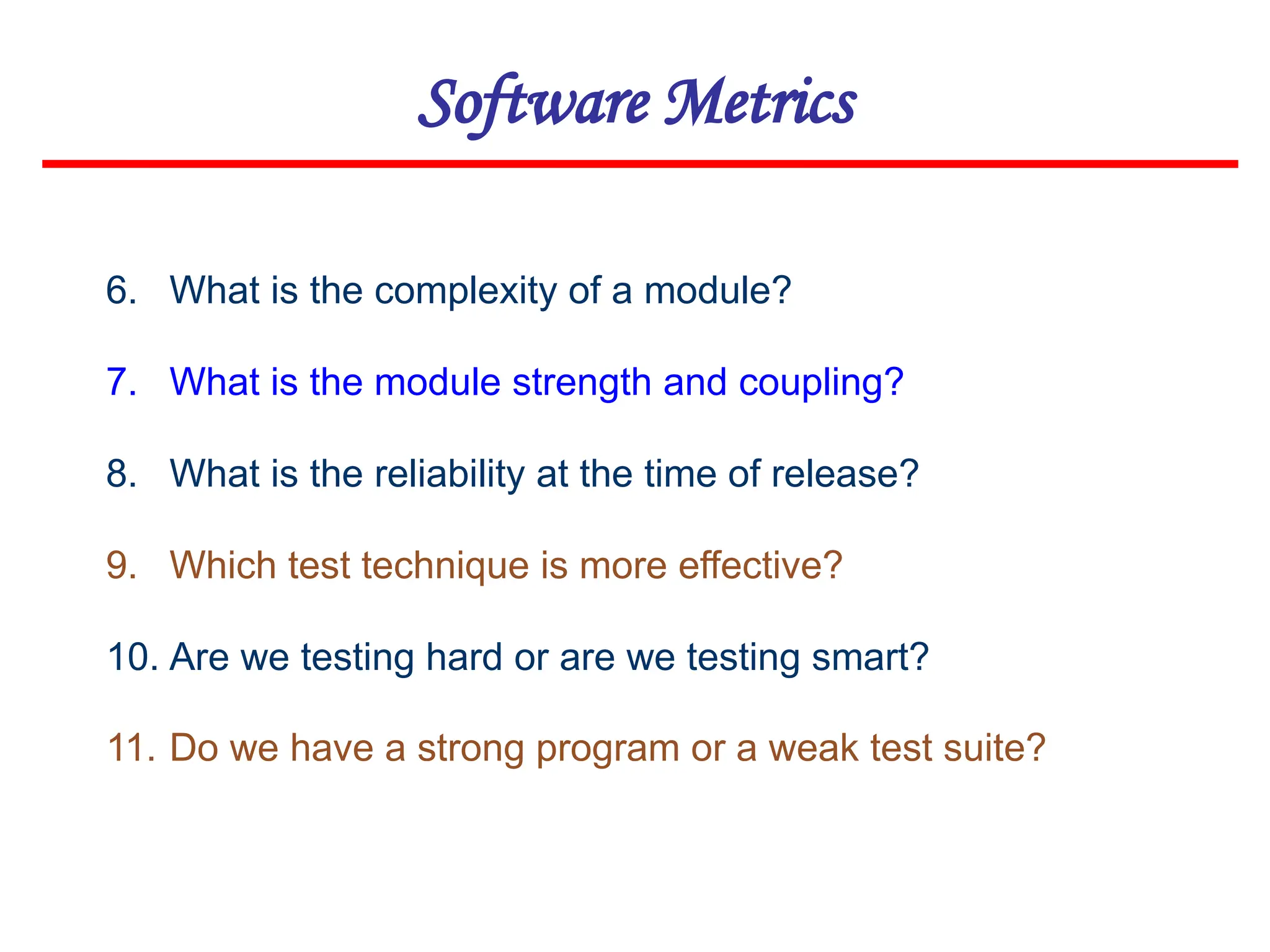 Software Metrics
6. What is the complexity of a module?
7. What is the module strength and coupling?
8. What is the reliability at the time of release?
9. Which test technique is more effective?
10. Are we testing hard or are we testing smart?
11. Do we have a strong program or a weak test suite?
 