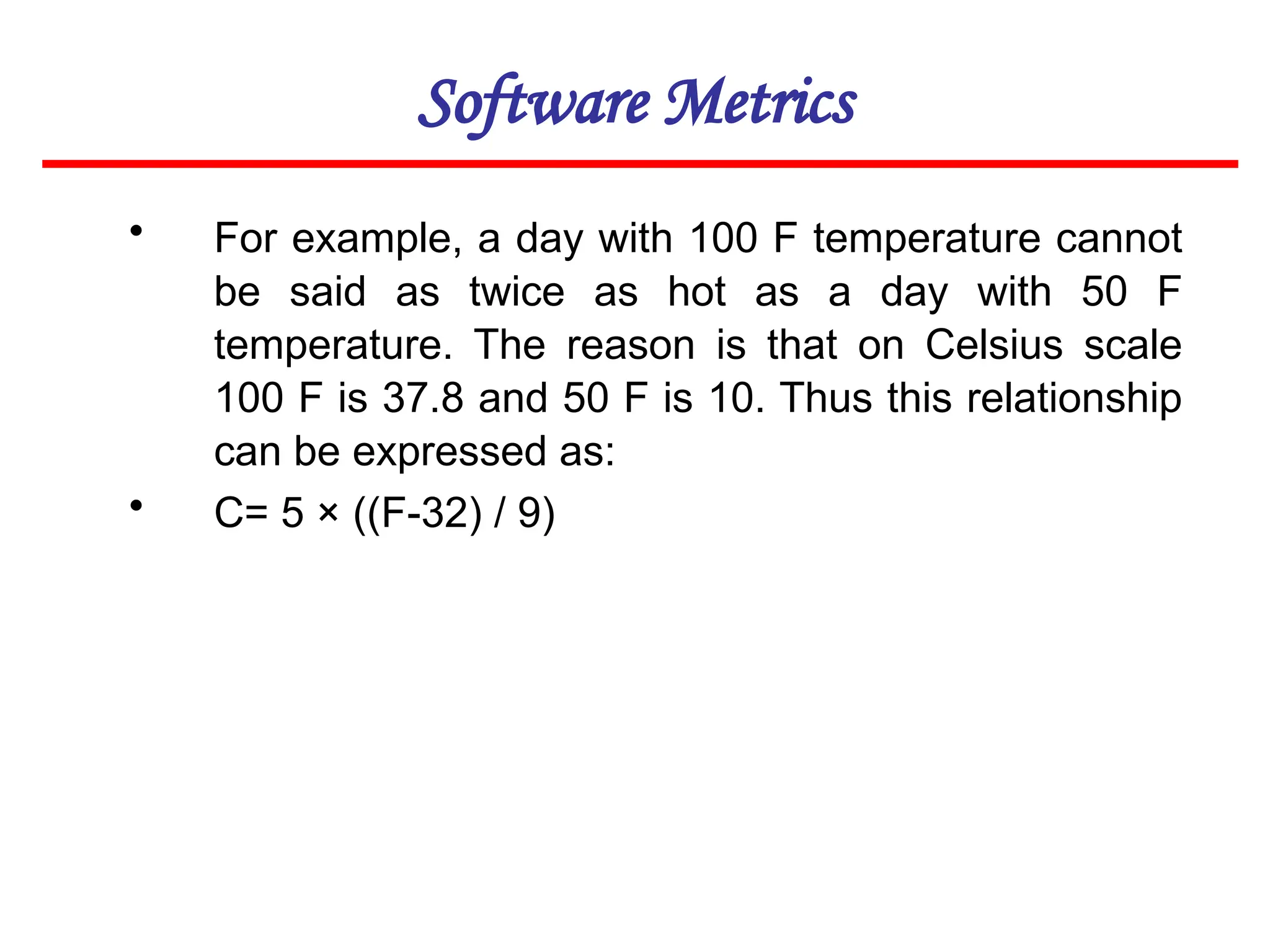 Software Metrics
• For example, a day with 100 F temperature cannot
be said as twice as hot as a day with 50 F
temperature. The reason is that on Celsius scale
100 F is 37.8 and 50 F is 10. Thus this relationship
can be expressed as:
• C= 5 × ((F-32) / 9)
 