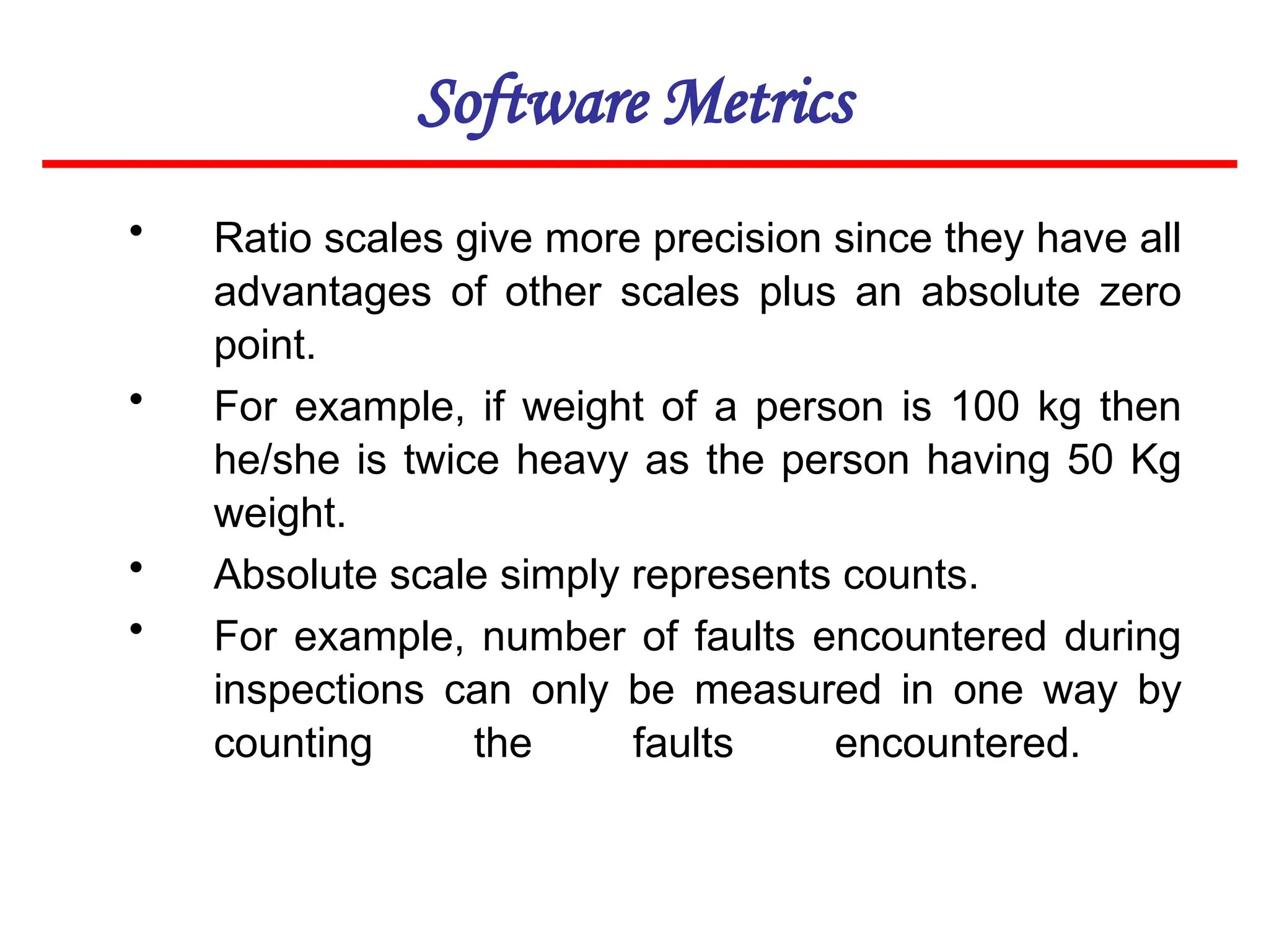 Software Metrics
• Ratio scales give more precision since they have all
advantages of other scales plus an absolute zero
point.
• For example, if weight of a person is 100 kg then
he/she is twice heavy as the person having 50 Kg
weight.
• Absolute scale simply represents counts.
• For example, number of faults encountered during
inspections can only be measured in one way by
counting the faults encountered.
 