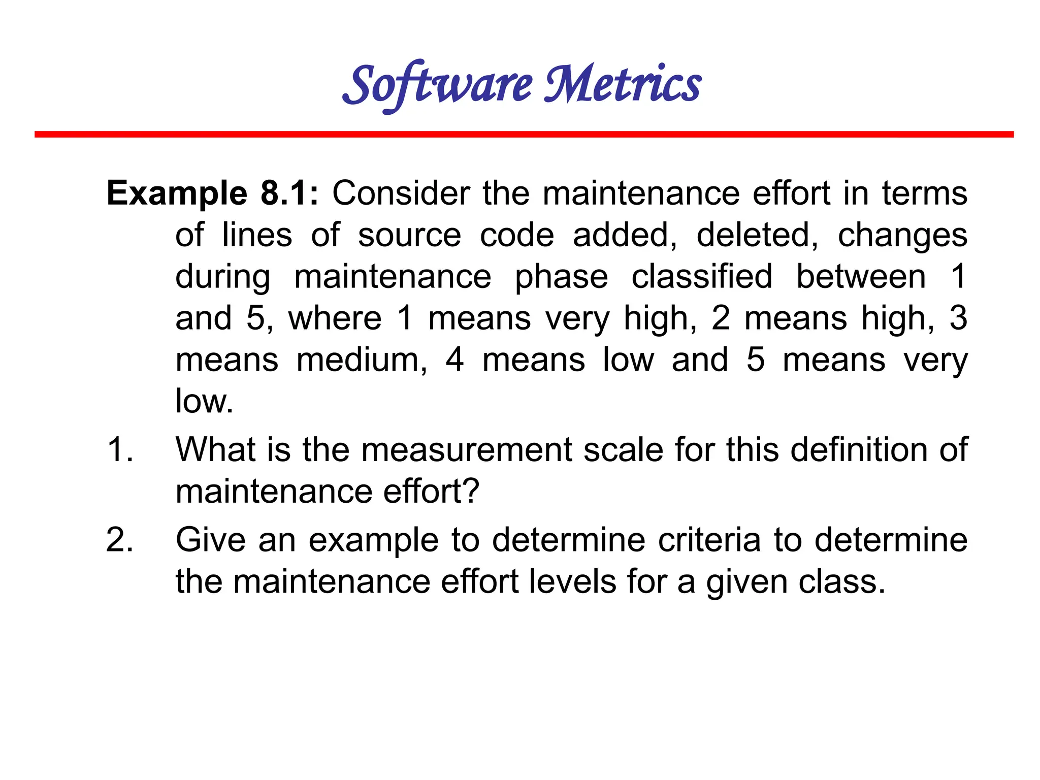 Software Metrics
Example 8.1: Consider the maintenance effort in terms
of lines of source code added, deleted, changes
during maintenance phase classified between 1
and 5, where 1 means very high, 2 means high, 3
means medium, 4 means low and 5 means very
low.
1. What is the measurement scale for this definition of
maintenance effort?
2. Give an example to determine criteria to determine
the maintenance effort levels for a given class.
 
