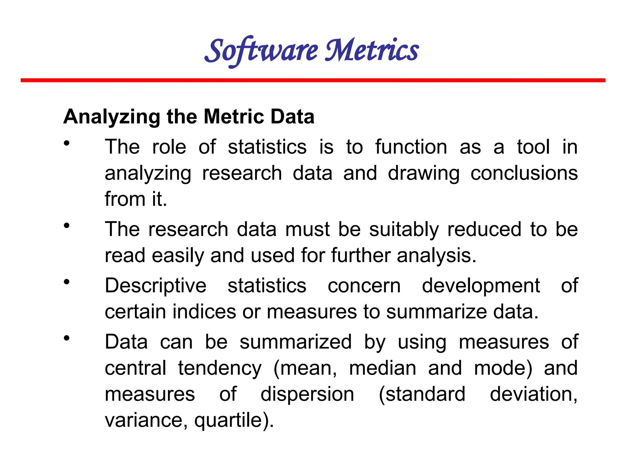 Software Metrics
Analyzing the Metric Data
• The role of statistics is to function as a tool in
analyzing research data and drawing conclusions
from it.
• The research data must be suitably reduced to be
read easily and used for further analysis.
• Descriptive statistics concern development of
certain indices or measures to summarize data.
• Data can be summarized by using measures of
central tendency (mean, median and mode) and
measures of dispersion (standard deviation,
variance, quartile).
 