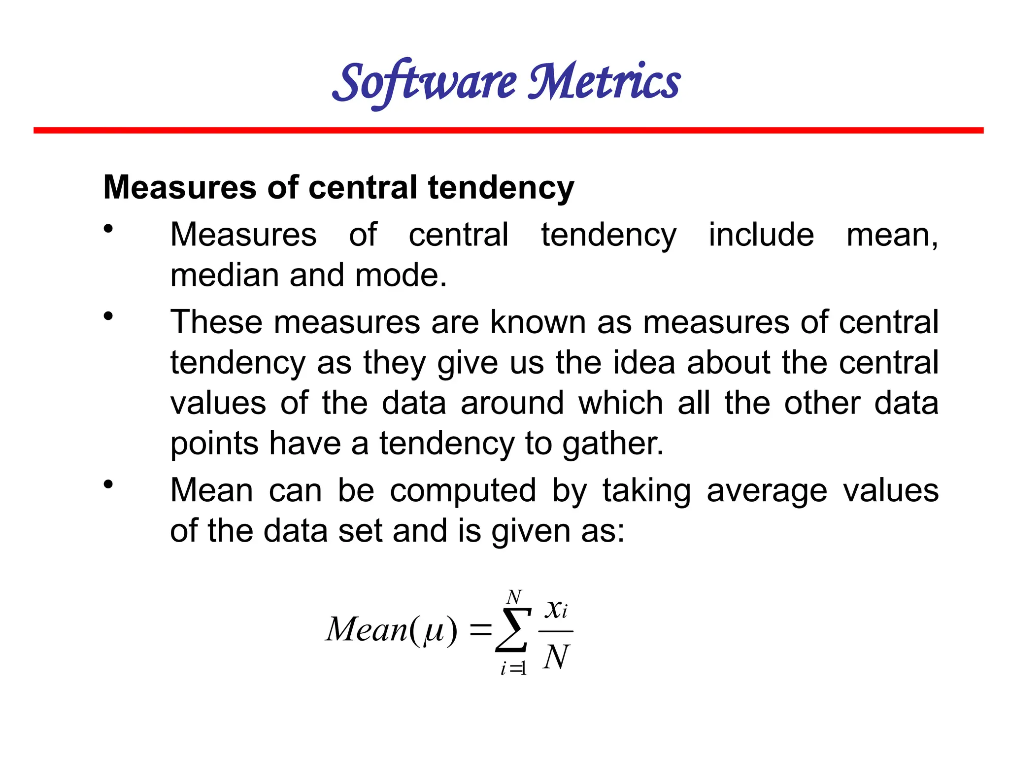 Software Metrics
Measures of central tendency
• Measures of central tendency include mean,
median and mode.
• These measures are known as measures of central
tendency as they give us the idea about the central
values of the data around which all the other data
points have a tendency to gather.
• Mean can be computed by taking average values
of the data set and is given as:



N
i
i
N
x
Mean
1
)
(
 