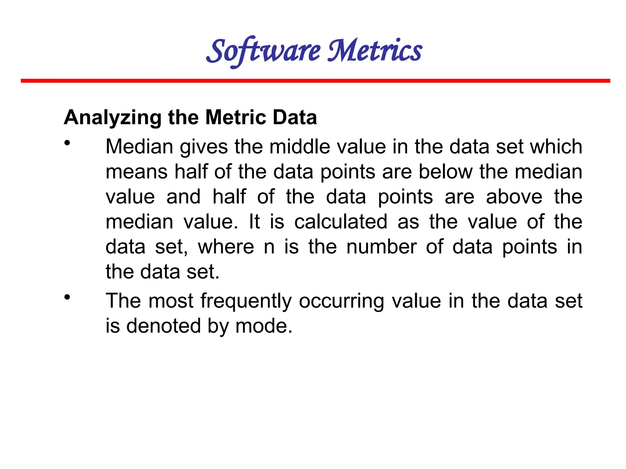 Software Metrics
Analyzing the Metric Data
• Median gives the middle value in the data set which
means half of the data points are below the median
value and half of the data points are above the
median value. It is calculated as the value of the
data set, where n is the number of data points in
the data set.
• The most frequently occurring value in the data set
is denoted by mode.
 