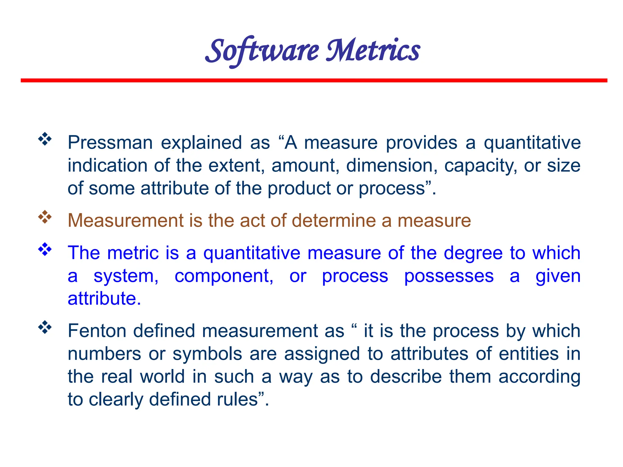 Software Metrics
 Pressman explained as “A measure provides a quantitative
indication of the extent, amount, dimension, capacity, or size
of some attribute of the product or process”.
 Measurement is the act of determine a measure
 The metric is a quantitative measure of the degree to which
a system, component, or process possesses a given
attribute.
 Fenton defined measurement as “ it is the process by which
numbers or symbols are assigned to attributes of entities in
the real world in such a way as to describe them according
to clearly defined rules”.
 