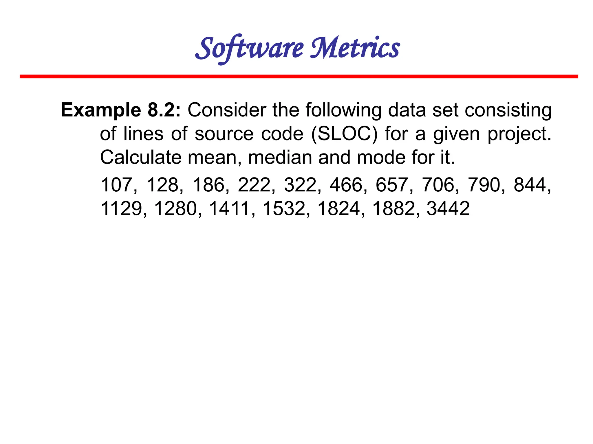 Software Metrics
Example 8.2: Consider the following data set consisting
of lines of source code (SLOC) for a given project.
Calculate mean, median and mode for it.
107, 128, 186, 222, 322, 466, 657, 706, 790, 844,
1129, 1280, 1411, 1532, 1824, 1882, 3442
 