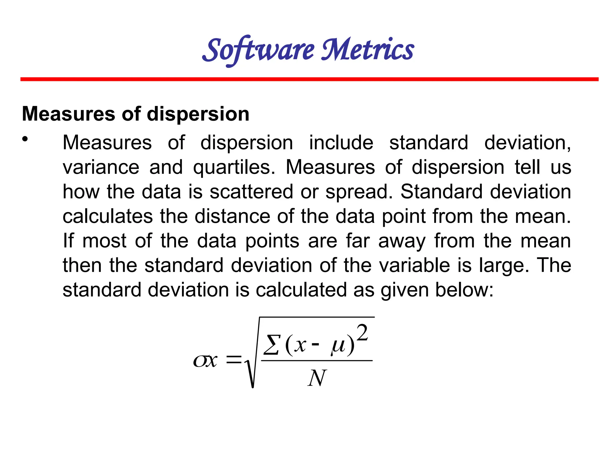 Software Metrics
Measures of dispersion
• Measures of dispersion include standard deviation,
variance and quartiles. Measures of dispersion tell us
how the data is scattered or spread. Standard deviation
calculates the distance of the data point from the mean.
If most of the data points are far away from the mean
then the standard deviation of the variable is large. The
standard deviation is calculated as given below:
N
x
x
 

2
)
( 

 