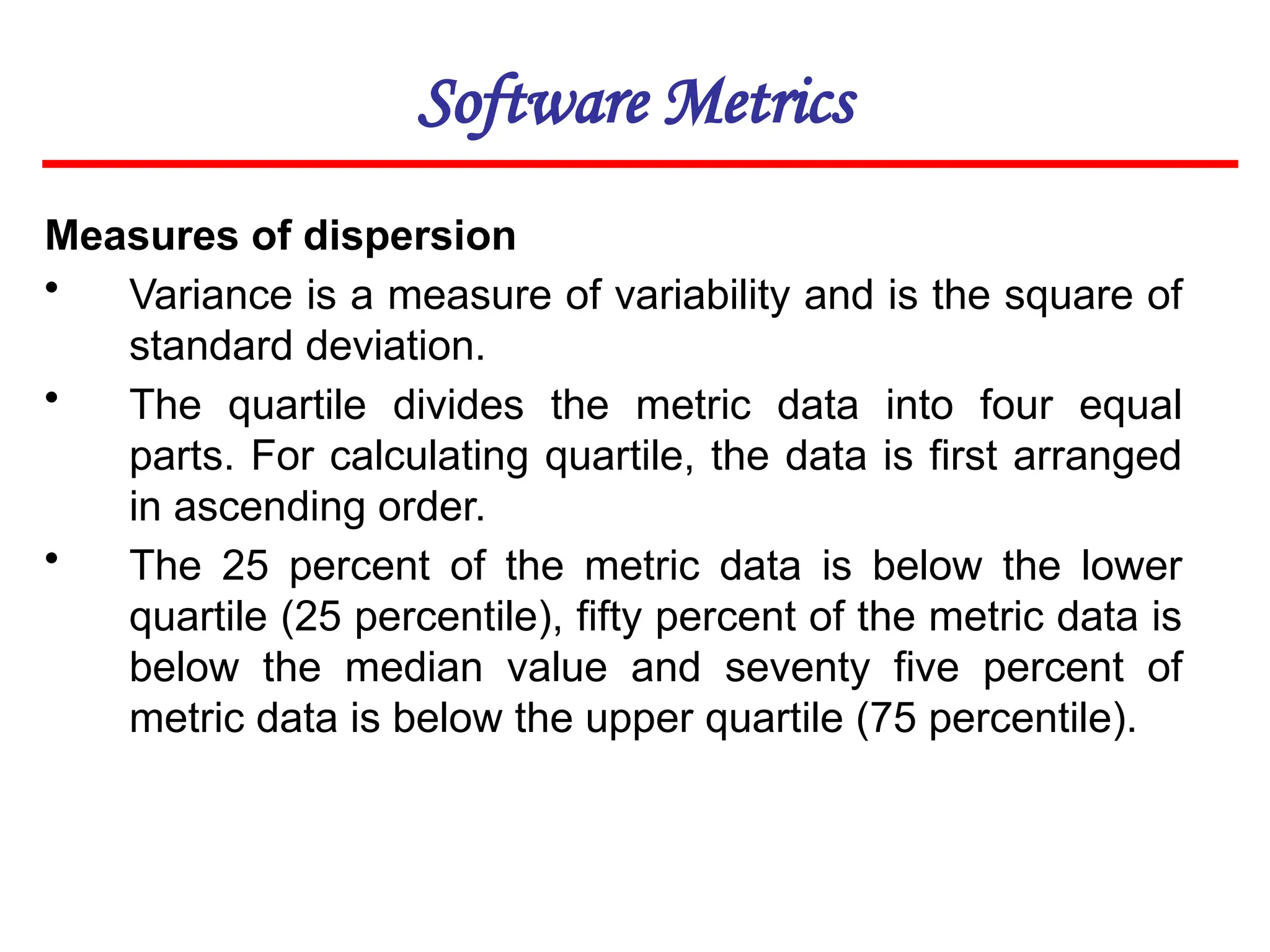 Software Metrics
Measures of dispersion
• Variance is a measure of variability and is the square of
standard deviation.
• The quartile divides the metric data into four equal
parts. For calculating quartile, the data is first arranged
in ascending order.
• The 25 percent of the metric data is below the lower
quartile (25 percentile), fifty percent of the metric data is
below the median value and seventy five percent of
metric data is below the upper quartile (75 percentile).
 
