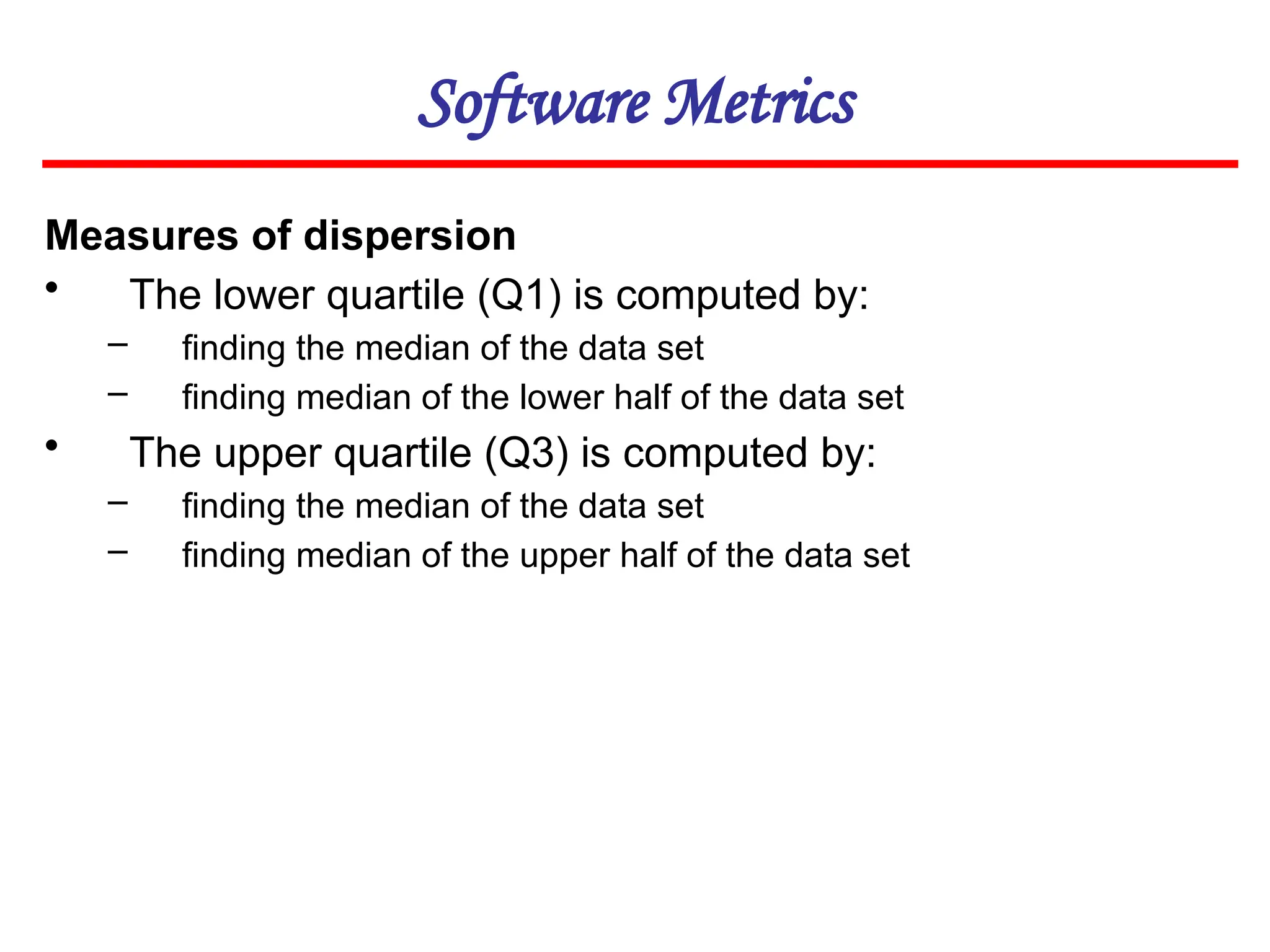 Software Metrics
Measures of dispersion
• The lower quartile (Q1) is computed by:
– finding the median of the data set
– finding median of the lower half of the data set
• The upper quartile (Q3) is computed by:
– finding the median of the data set
– finding median of the upper half of the data set
 