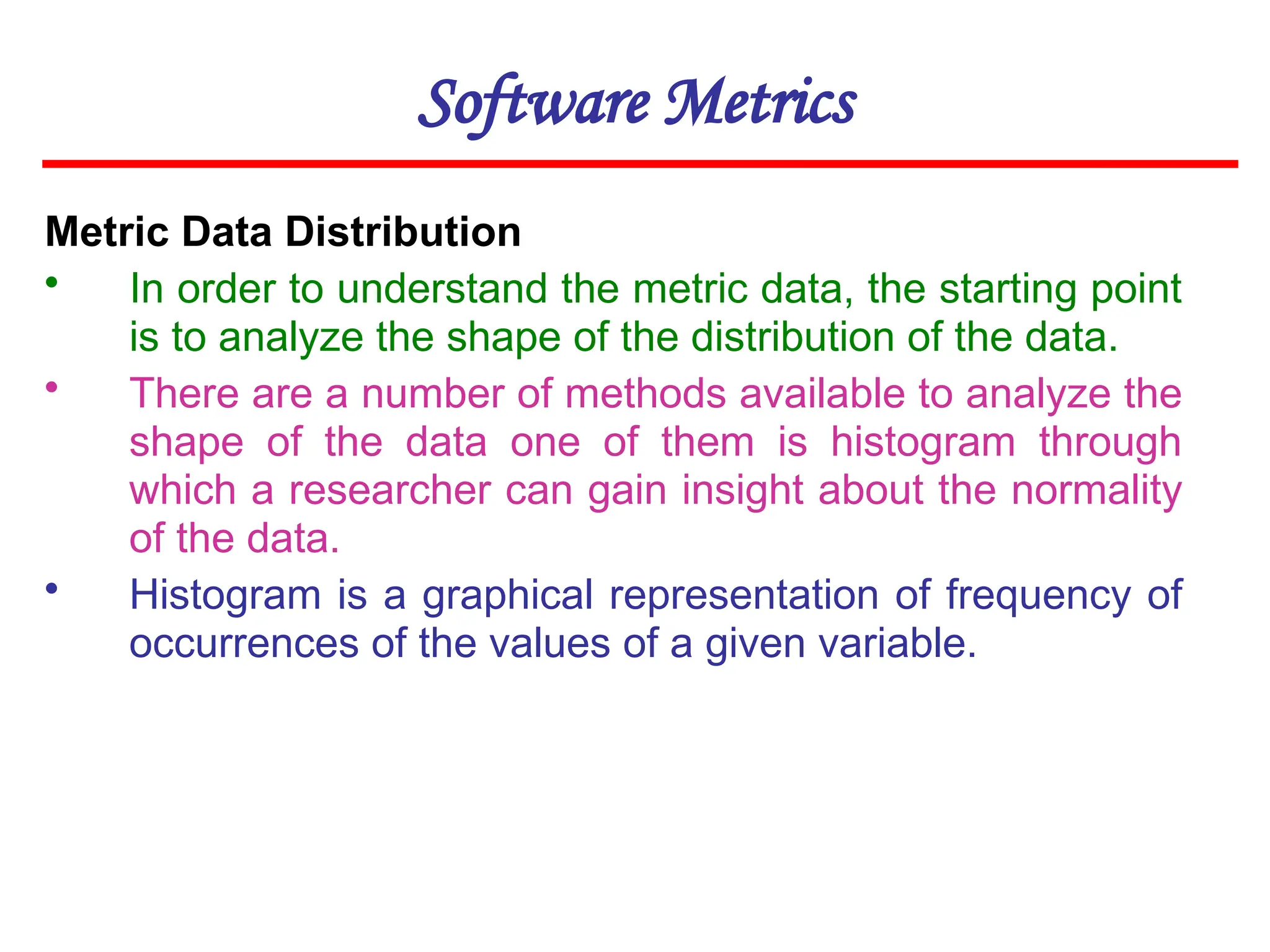 Software Metrics
Metric Data Distribution
• In order to understand the metric data, the starting point
is to analyze the shape of the distribution of the data.
• There are a number of methods available to analyze the
shape of the data one of them is histogram through
which a researcher can gain insight about the normality
of the data.
• Histogram is a graphical representation of frequency of
occurrences of the values of a given variable.
 