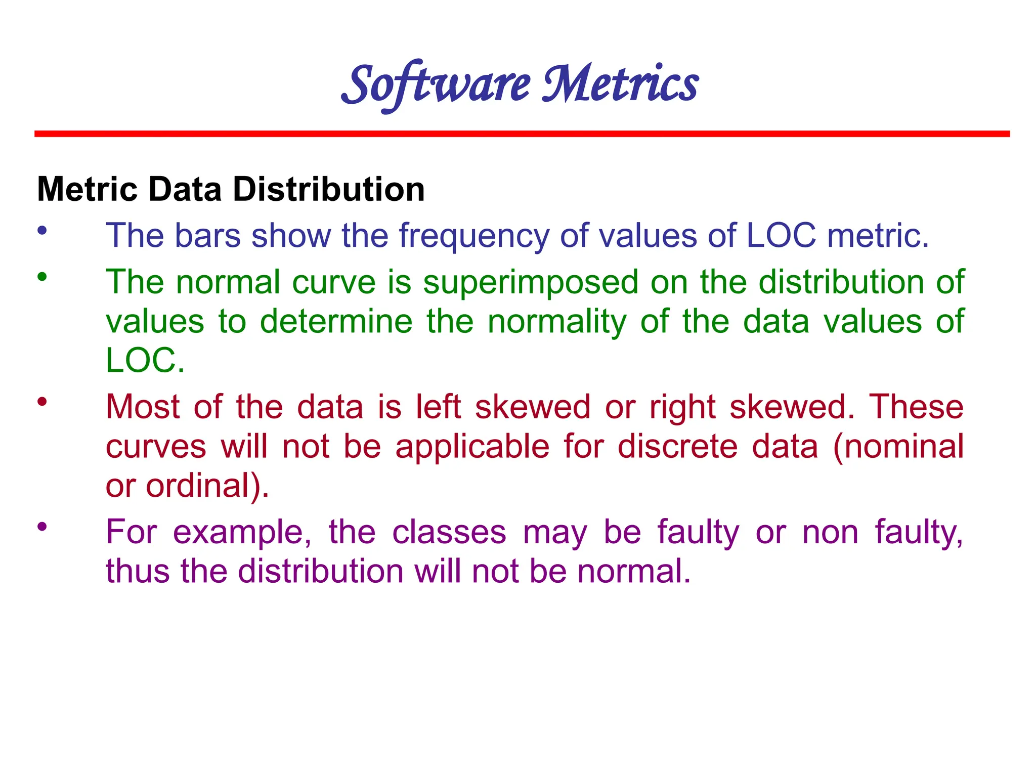 Software Metrics
Metric Data Distribution
• The bars show the frequency of values of LOC metric.
• The normal curve is superimposed on the distribution of
values to determine the normality of the data values of
LOC.
• Most of the data is left skewed or right skewed. These
curves will not be applicable for discrete data (nominal
or ordinal).
• For example, the classes may be faulty or non faulty,
thus the distribution will not be normal.
 