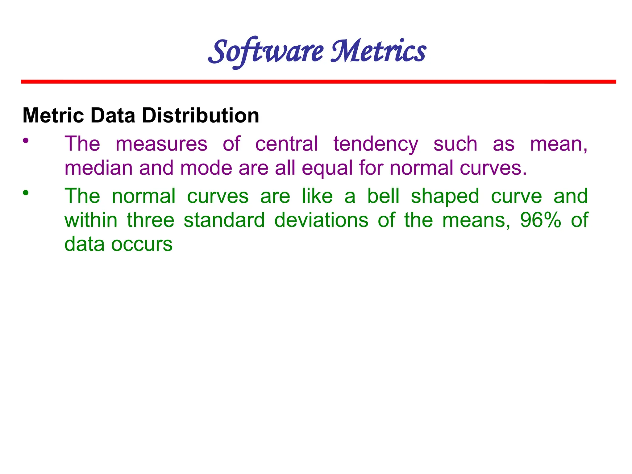 Software Metrics
Metric Data Distribution
• The measures of central tendency such as mean,
median and mode are all equal for normal curves.
• The normal curves are like a bell shaped curve and
within three standard deviations of the means, 96% of
data occurs
 
