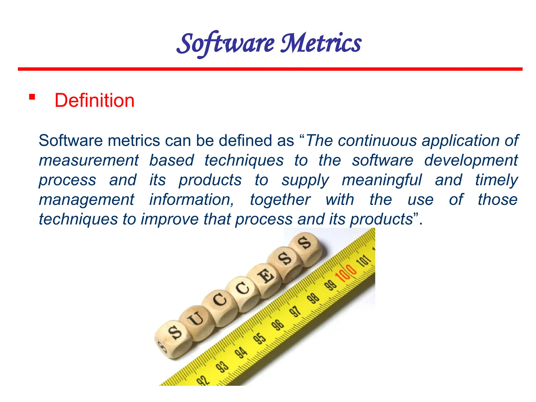 Software Metrics
 Definition
Software metrics can be defined as “The continuous application of
measurement based techniques to the software development
process and its products to supply meaningful and timely
management information, together with the use of those
techniques to improve that process and its products”.
 