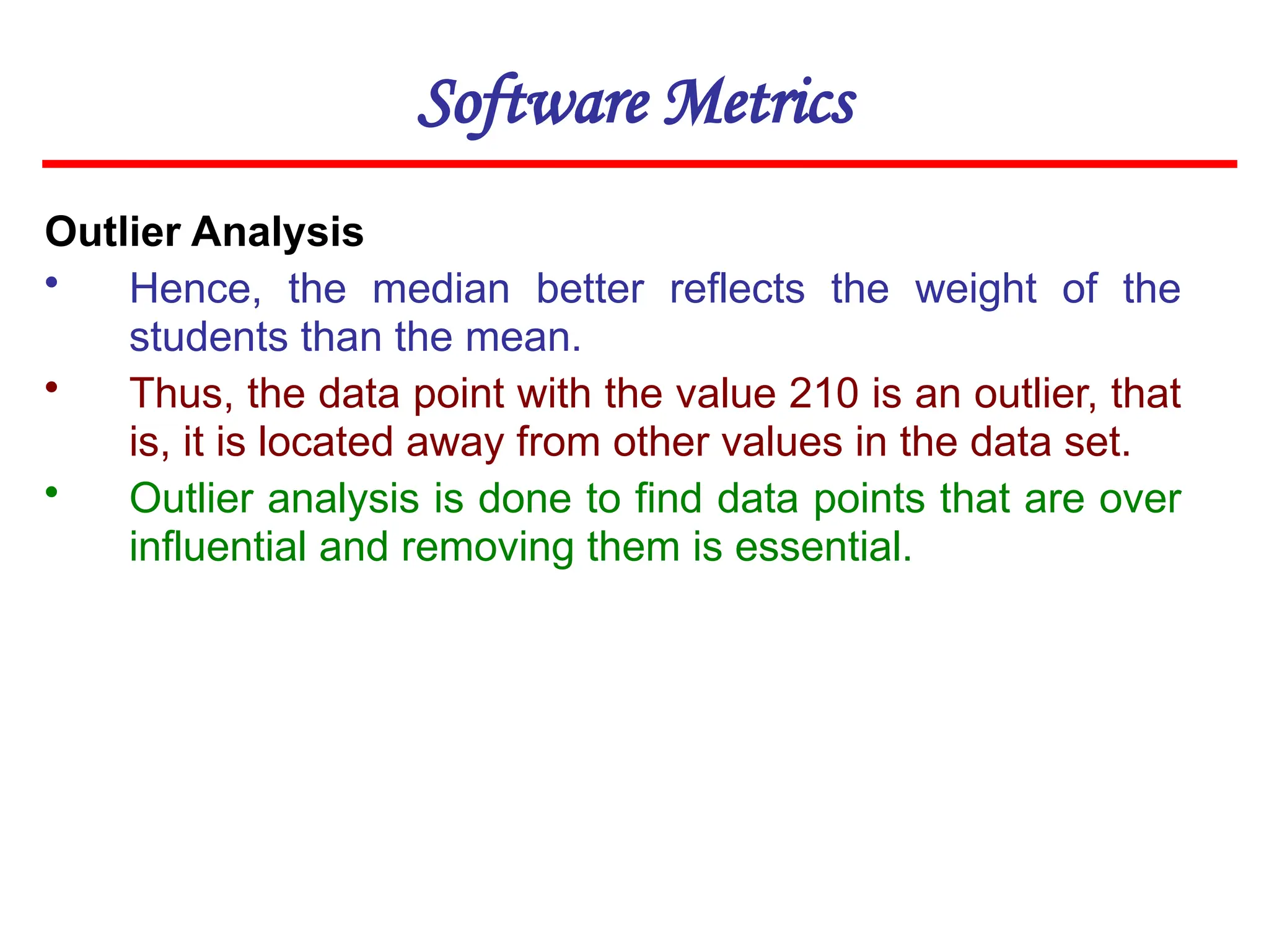 Software Metrics
Outlier Analysis
• Hence, the median better reflects the weight of the
students than the mean.
• Thus, the data point with the value 210 is an outlier, that
is, it is located away from other values in the data set.
• Outlier analysis is done to find data points that are over
influential and removing them is essential.
 