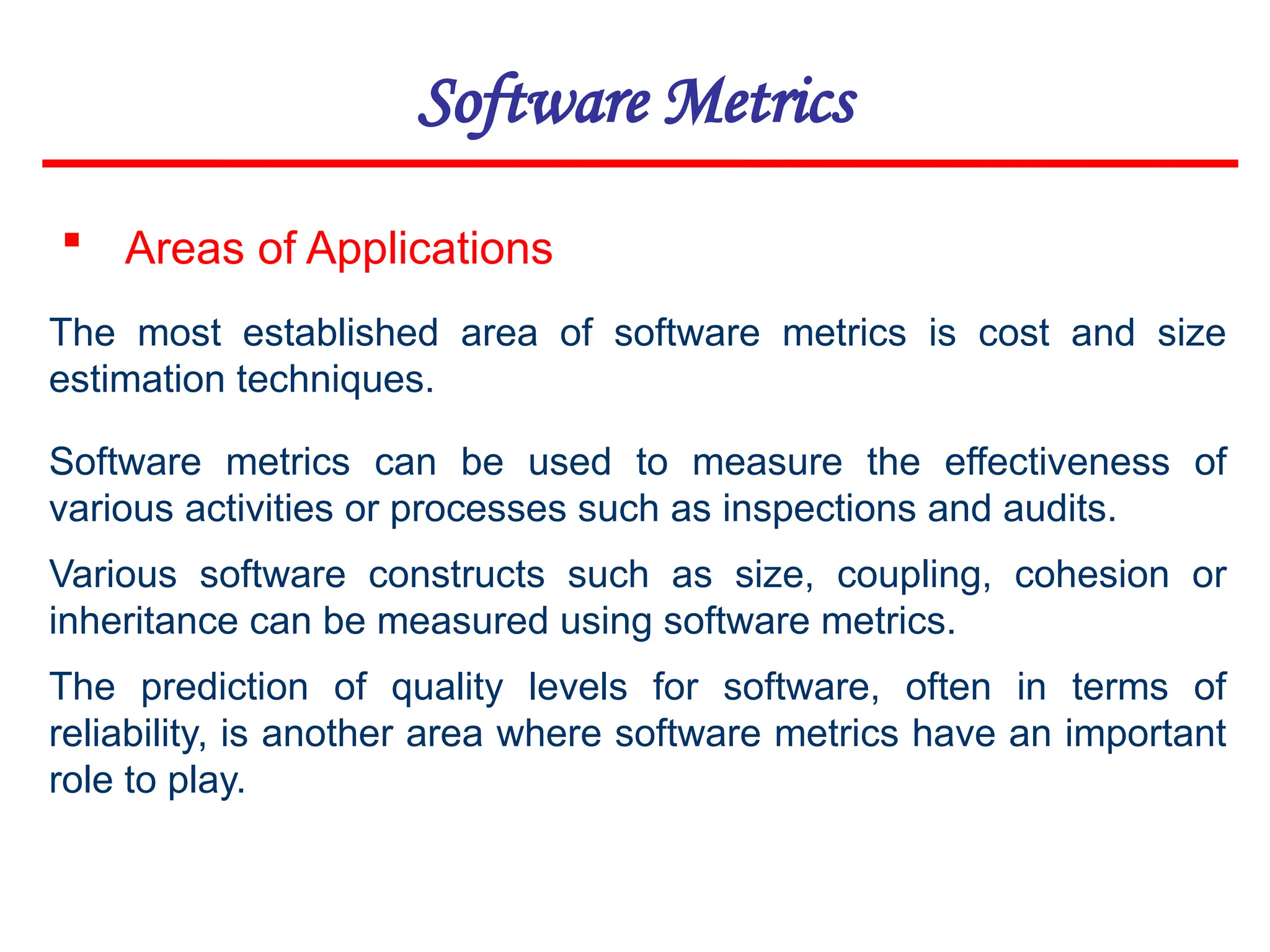 Software Metrics
 Areas of Applications
The most established area of software metrics is cost and size
estimation techniques.
Software metrics can be used to measure the effectiveness of
various activities or processes such as inspections and audits.
Various software constructs such as size, coupling, cohesion or
inheritance can be measured using software metrics.
The prediction of quality levels for software, often in terms of
reliability, is another area where software metrics have an important
role to play.
 