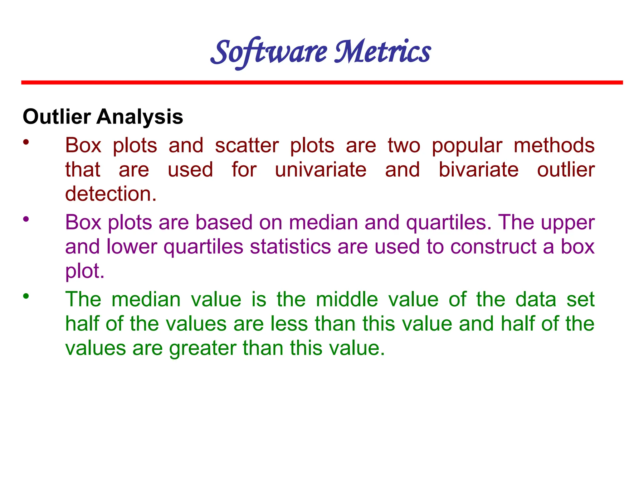 Software Metrics
Outlier Analysis
• Box plots and scatter plots are two popular methods
that are used for univariate and bivariate outlier
detection.
• Box plots are based on median and quartiles. The upper
and lower quartiles statistics are used to construct a box
plot.
• The median value is the middle value of the data set
half of the values are less than this value and half of the
values are greater than this value.
 