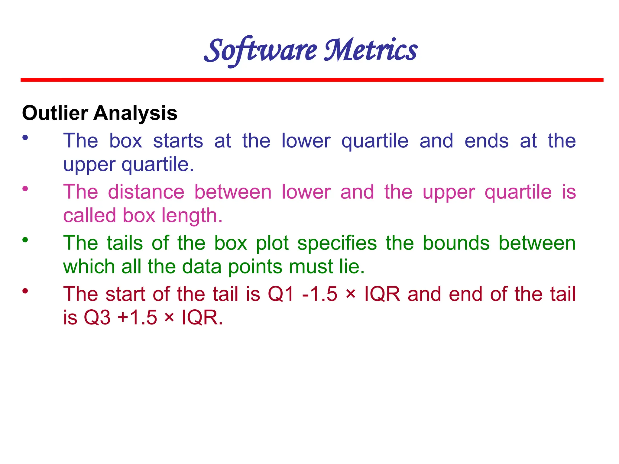 Software Metrics
Outlier Analysis
• The box starts at the lower quartile and ends at the
upper quartile.
• The distance between lower and the upper quartile is
called box length.
• The tails of the box plot specifies the bounds between
which all the data points must lie.
• The start of the tail is Q1 -1.5 × IQR and end of the tail
is Q3 +1.5 × IQR.
 