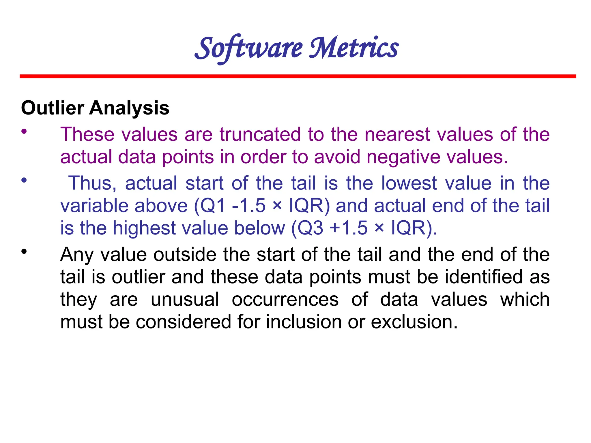 Software Metrics
Outlier Analysis
• These values are truncated to the nearest values of the
actual data points in order to avoid negative values.
• Thus, actual start of the tail is the lowest value in the
variable above (Q1 -1.5 × IQR) and actual end of the tail
is the highest value below (Q3 +1.5 × IQR).
• Any value outside the start of the tail and the end of the
tail is outlier and these data points must be identified as
they are unusual occurrences of data values which
must be considered for inclusion or exclusion.
 
