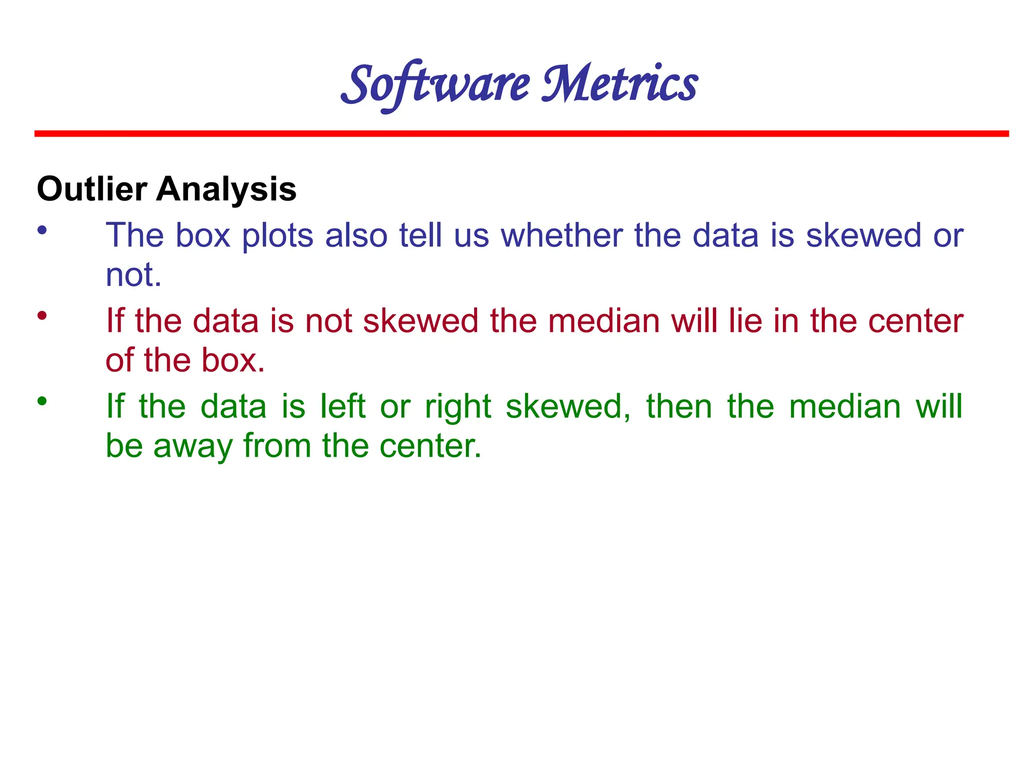 Software Metrics
Outlier Analysis
• The box plots also tell us whether the data is skewed or
not.
• If the data is not skewed the median will lie in the center
of the box.
• If the data is left or right skewed, then the median will
be away from the center.
 