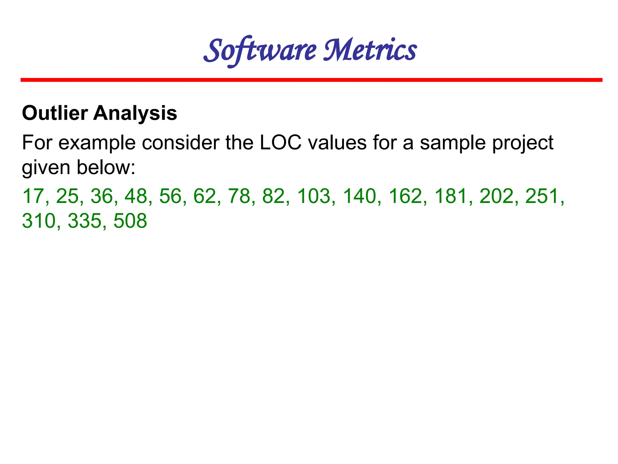 Software Metrics
Outlier Analysis
For example consider the LOC values for a sample project
given below:
17, 25, 36, 48, 56, 62, 78, 82, 103, 140, 162, 181, 202, 251,
310, 335, 508
 