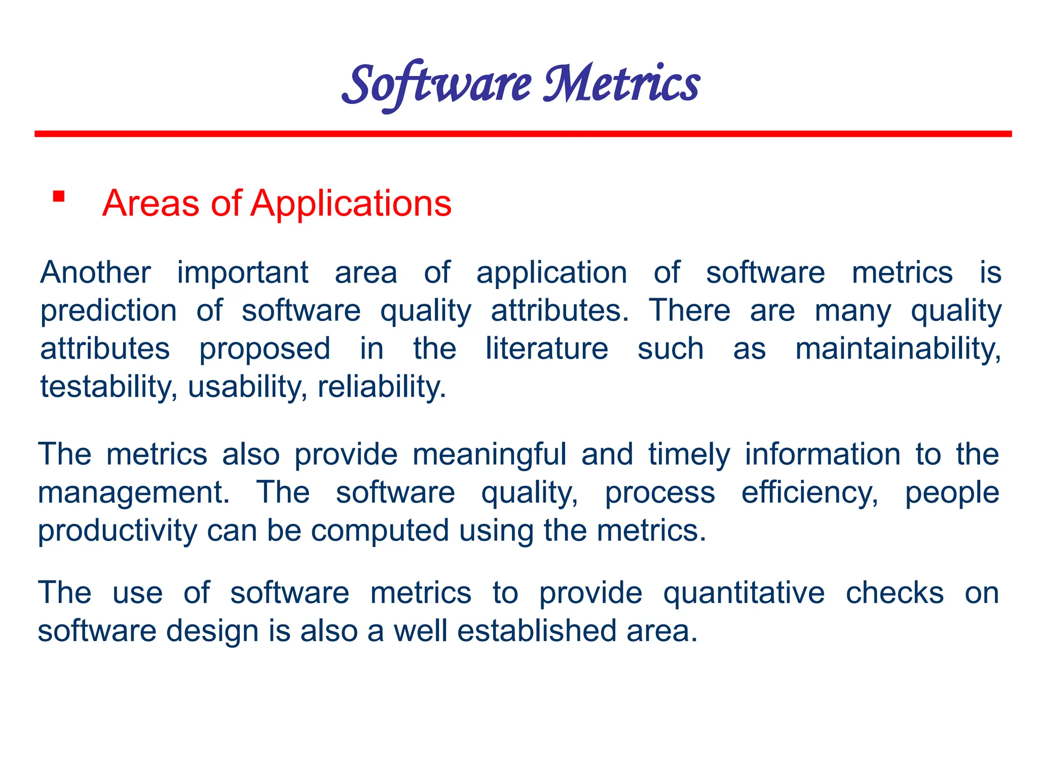 Software Metrics
 Areas of Applications
Another important area of application of software metrics is
prediction of software quality attributes. There are many quality
attributes proposed in the literature such as maintainability,
testability, usability, reliability.
The metrics also provide meaningful and timely information to the
management. The software quality, process efficiency, people
productivity can be computed using the metrics.
The use of software metrics to provide quantitative checks on
software design is also a well established area.
 