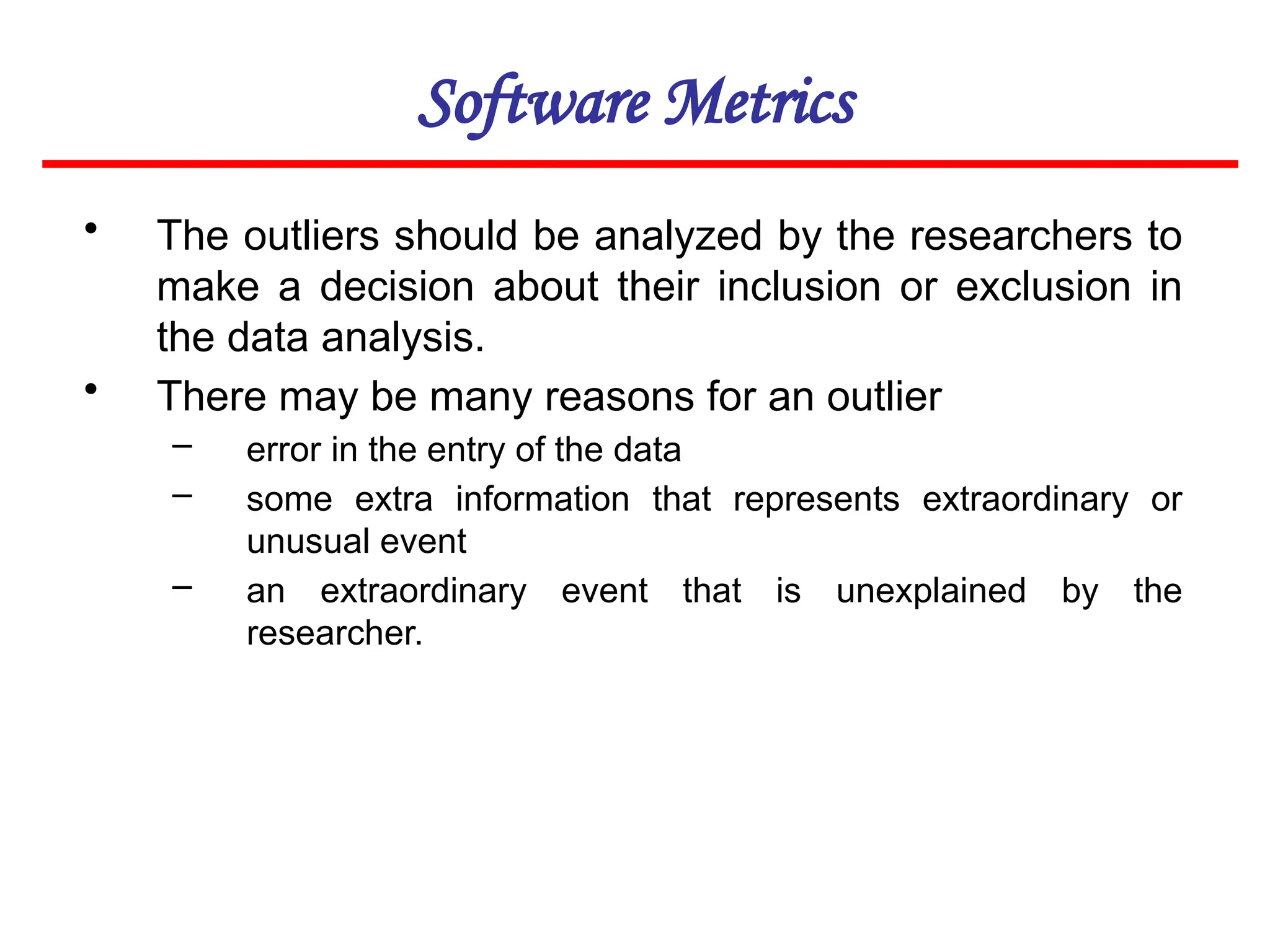 Software Metrics
• The outliers should be analyzed by the researchers to
make a decision about their inclusion or exclusion in
the data analysis.
• There may be many reasons for an outlier
– error in the entry of the data
– some extra information that represents extraordinary or
unusual event
– an extraordinary event that is unexplained by the
researcher.
 