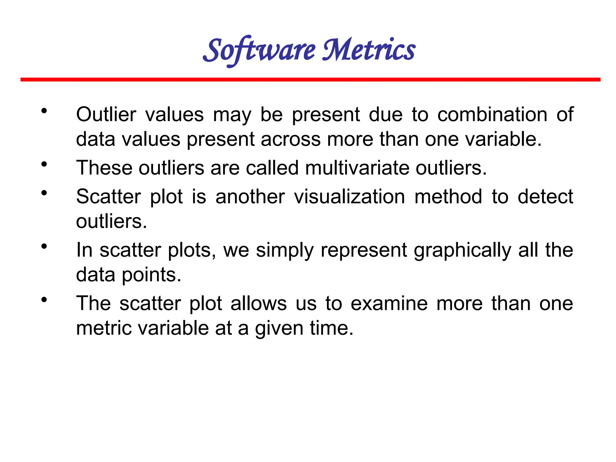 Software Metrics
• Outlier values may be present due to combination of
data values present across more than one variable.
• These outliers are called multivariate outliers.
• Scatter plot is another visualization method to detect
outliers.
• In scatter plots, we simply represent graphically all the
data points.
• The scatter plot allows us to examine more than one
metric variable at a given time.
 
