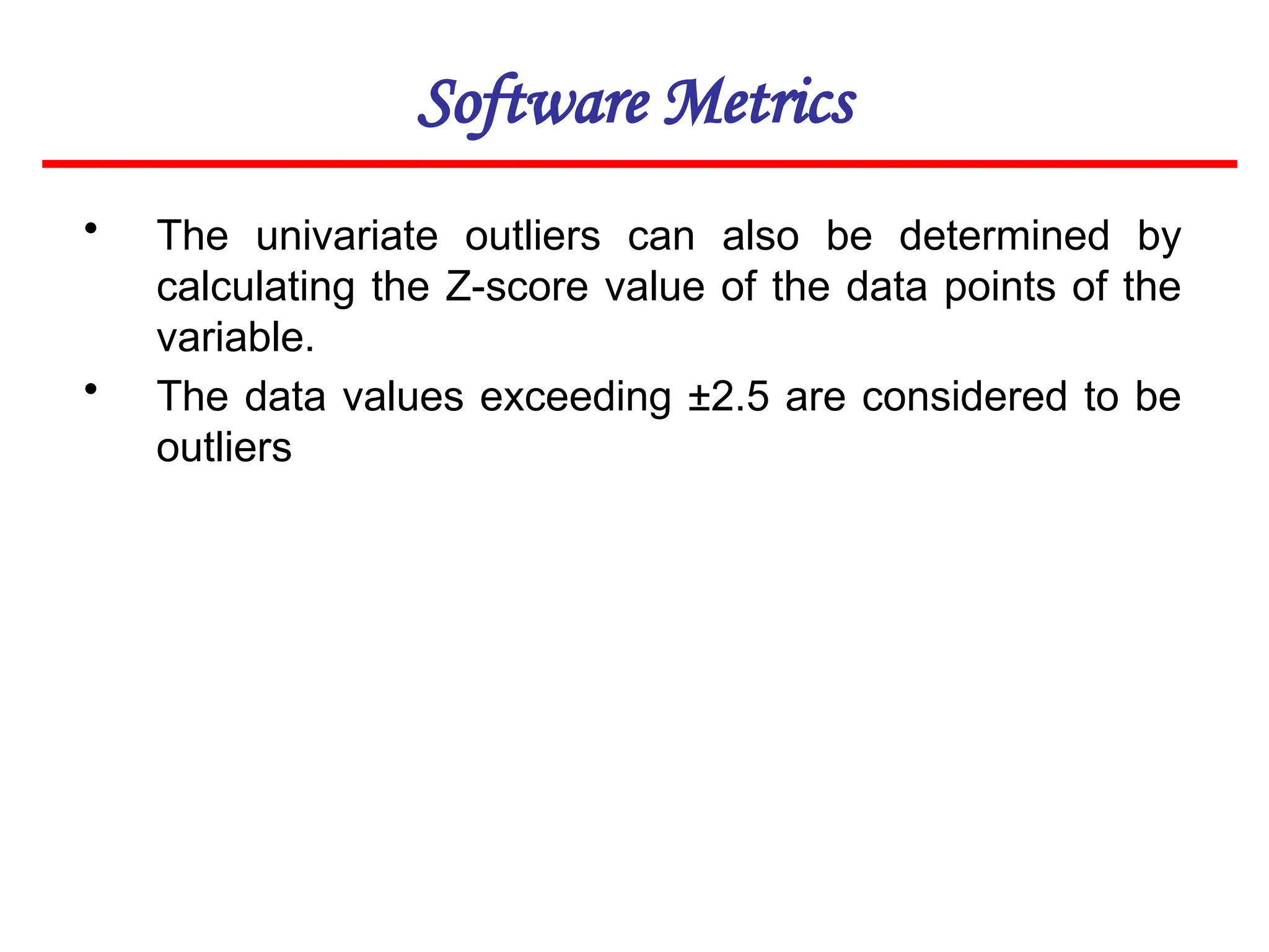 Software Metrics
• The univariate outliers can also be determined by
calculating the Z-score value of the data points of the
variable.
• The data values exceeding ±2.5 are considered to be
outliers
 