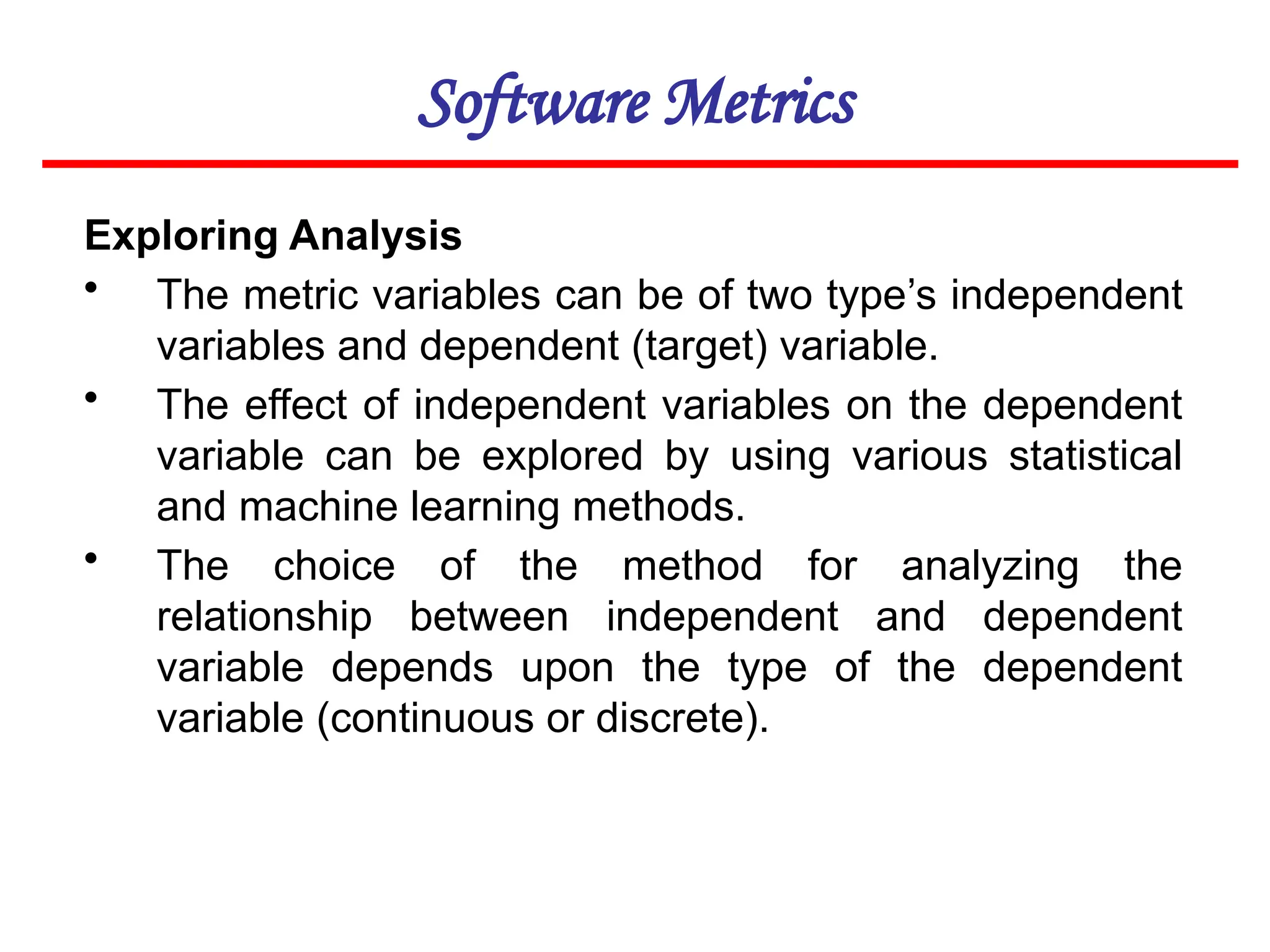 Software Metrics
Exploring Analysis
• The metric variables can be of two type’s independent
variables and dependent (target) variable.
• The effect of independent variables on the dependent
variable can be explored by using various statistical
and machine learning methods.
• The choice of the method for analyzing the
relationship between independent and dependent
variable depends upon the type of the dependent
variable (continuous or discrete).
 