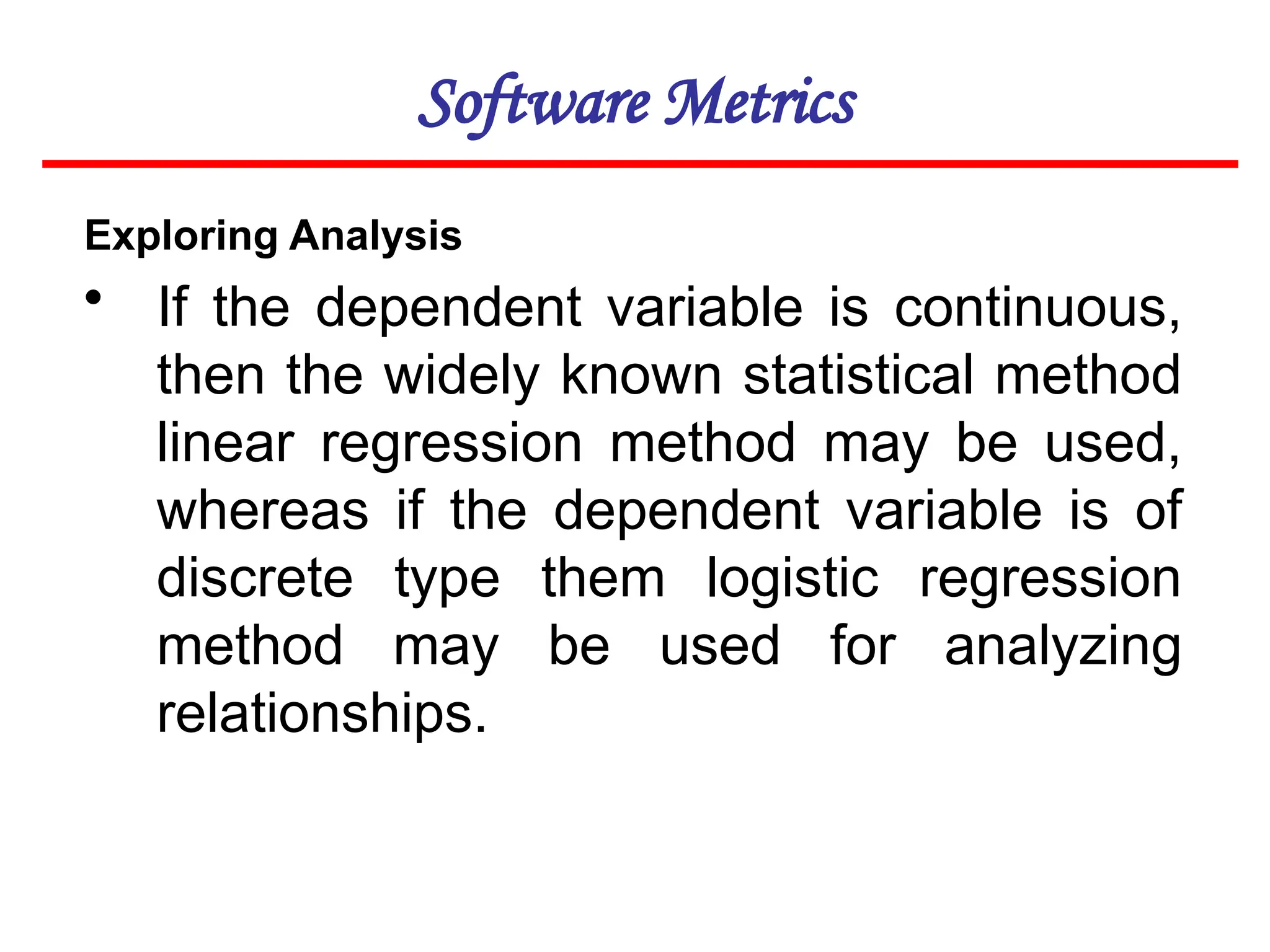 Software Metrics
Exploring Analysis
• If the dependent variable is continuous,
then the widely known statistical method
linear regression method may be used,
whereas if the dependent variable is of
discrete type them logistic regression
method may be used for analyzing
relationships.
 