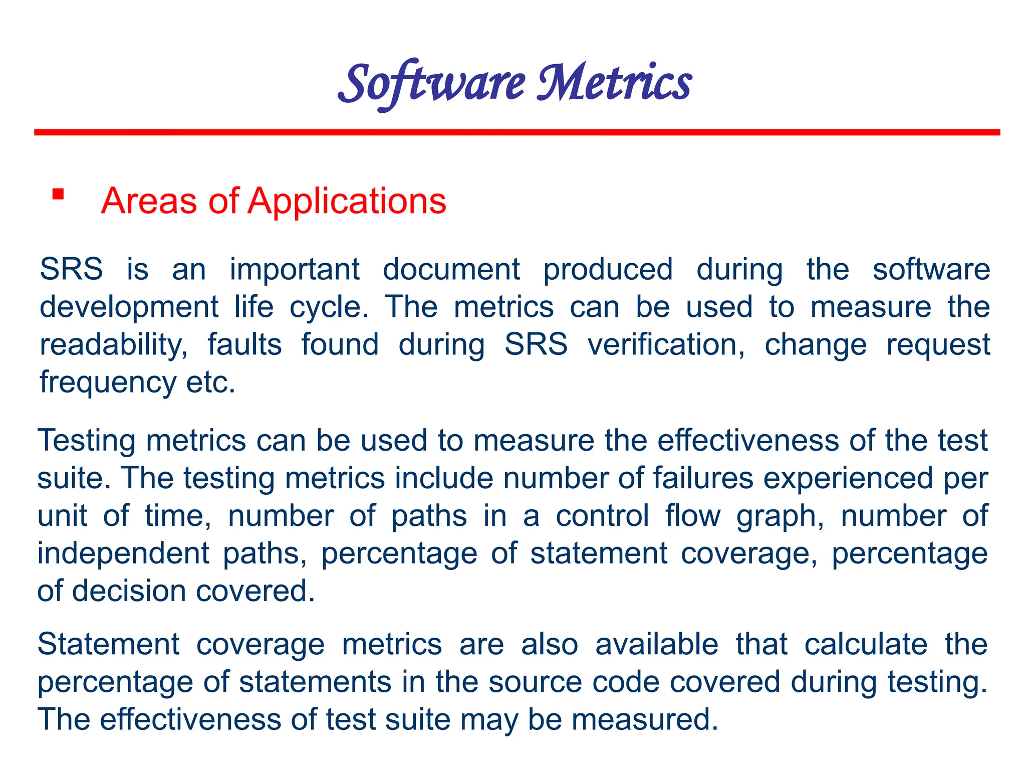 Software Metrics
 Areas of Applications
SRS is an important document produced during the software
development life cycle. The metrics can be used to measure the
readability, faults found during SRS verification, change request
frequency etc.
Testing metrics can be used to measure the effectiveness of the test
suite. The testing metrics include number of failures experienced per
unit of time, number of paths in a control flow graph, number of
independent paths, percentage of statement coverage, percentage
of decision covered.
Statement coverage metrics are also available that calculate the
percentage of statements in the source code covered during testing.
The effectiveness of test suite may be measured.
 