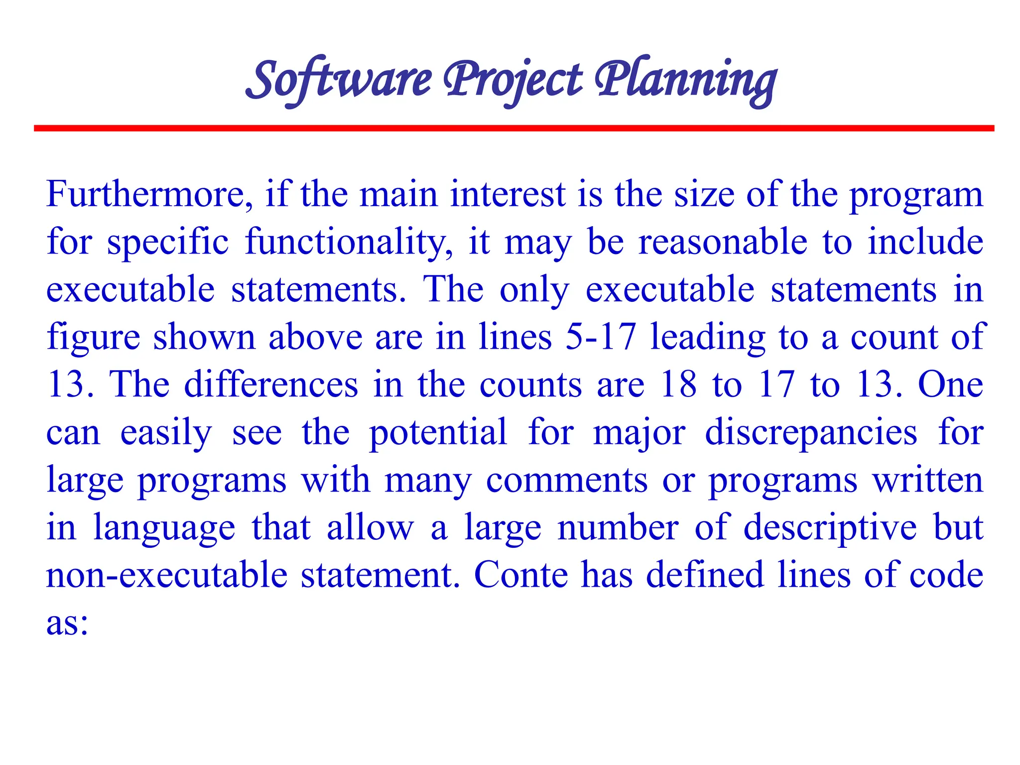 Furthermore, if the main interest is the size of the program
for specific functionality, it may be reasonable to include
executable statements. The only executable statements in
figure shown above are in lines 5-17 leading to a count of
13. The differences in the counts are 18 to 17 to 13. One
can easily see the potential for major discrepancies for
large programs with many comments or programs written
in language that allow a large number of descriptive but
non-executable statement. Conte has defined lines of code
as:
Software Project Planning
 