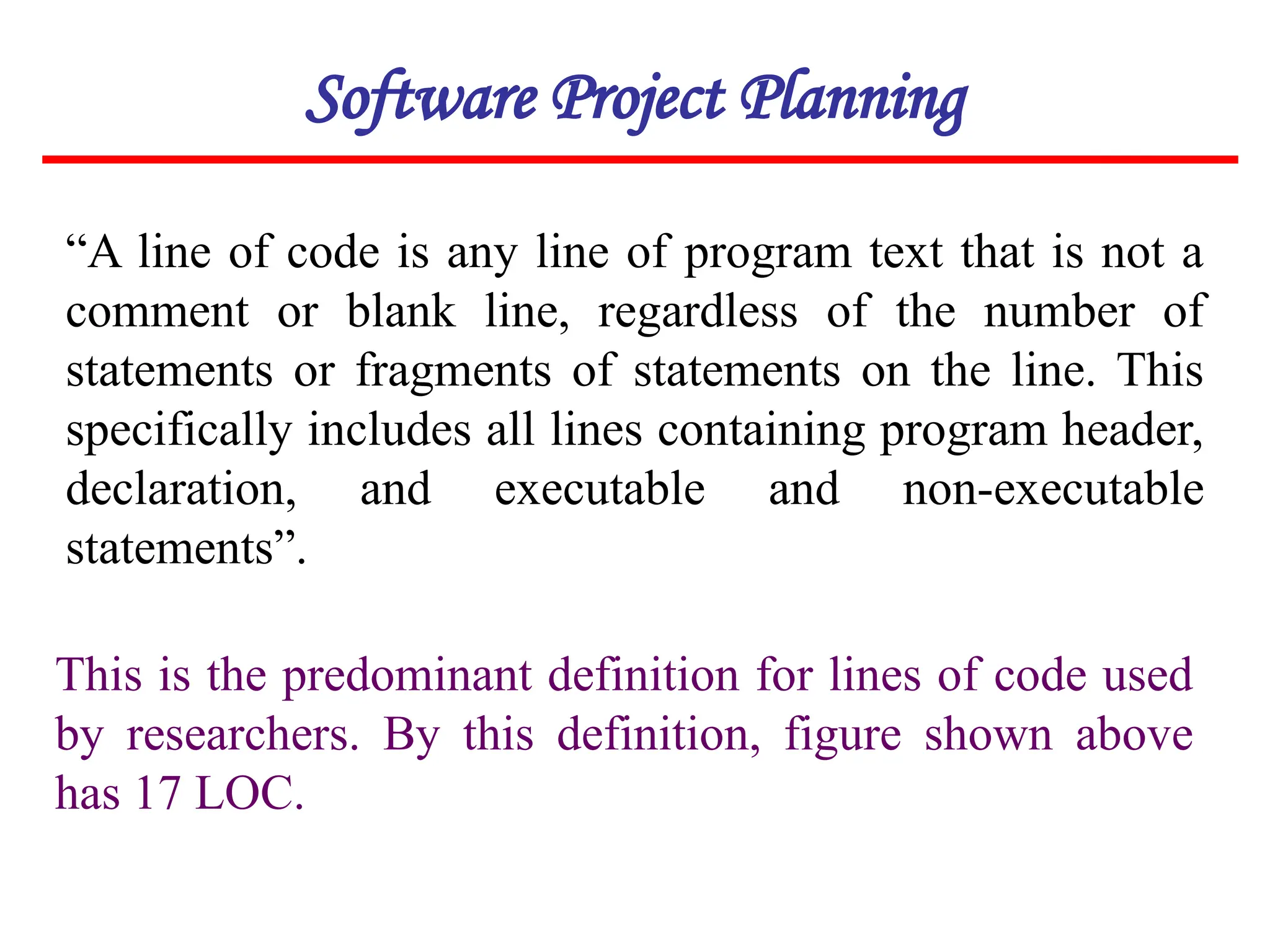 “A line of code is any line of program text that is not a
comment or blank line, regardless of the number of
statements or fragments of statements on the line. This
specifically includes all lines containing program header,
declaration, and executable and non-executable
statements”.
This is the predominant definition for lines of code used
by researchers. By this definition, figure shown above
has 17 LOC.
Software Project Planning
 