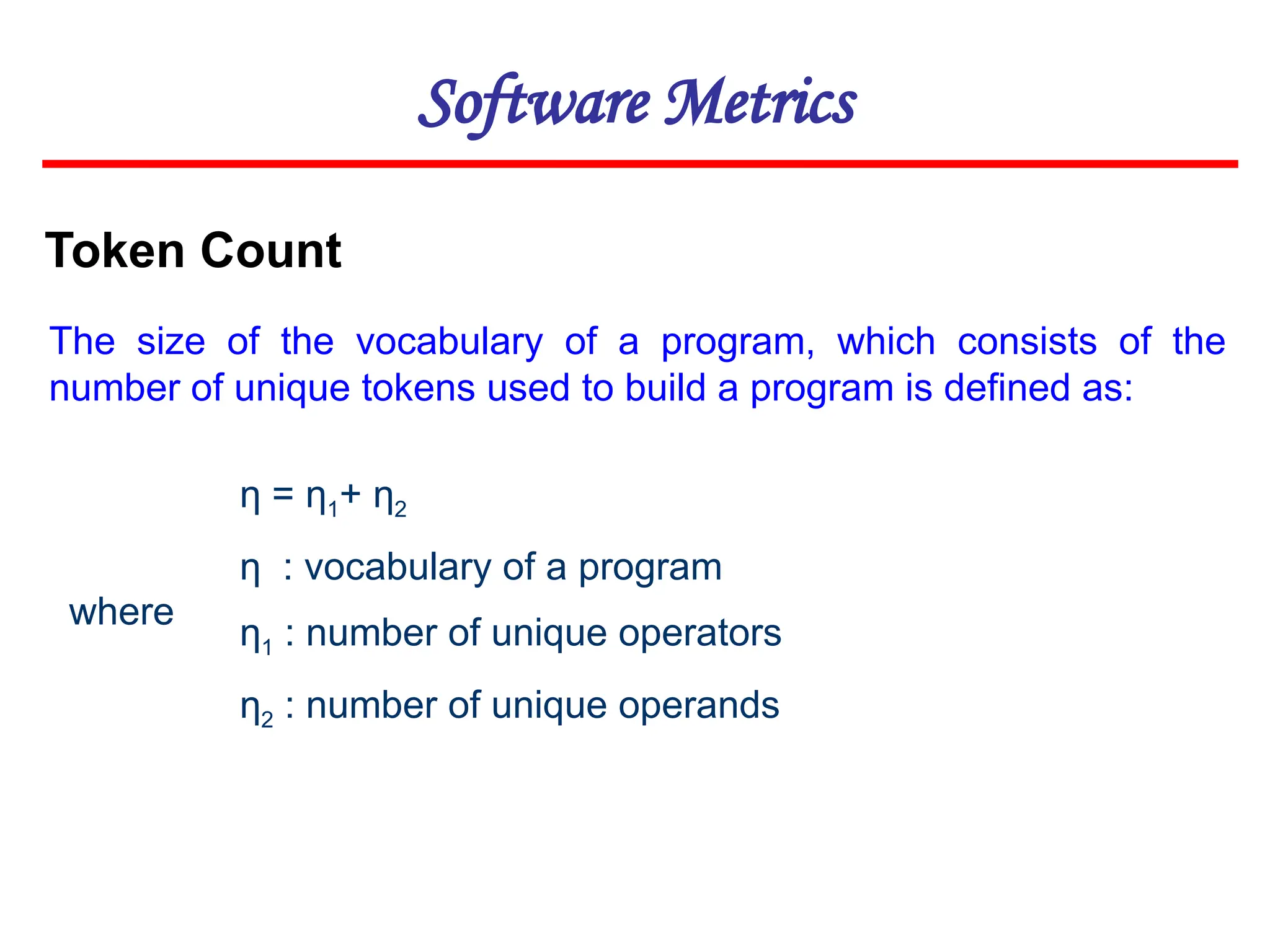 Software Metrics
Token Count
The size of the vocabulary of a program, which consists of the
number of unique tokens used to build a program is defined as:
η = η1+ η2
η : vocabulary of a program
η1 : number of unique operators
η2 : number of unique operands
where
 