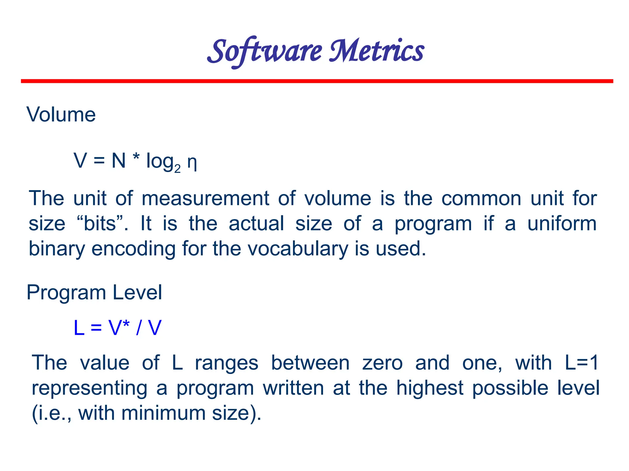 Software Metrics
V = N * log2 η
Volume
The unit of measurement of volume is the common unit for
size “bits”. It is the actual size of a program if a uniform
binary encoding for the vocabulary is used.
Program Level
The value of L ranges between zero and one, with L=1
representing a program written at the highest possible level
(i.e., with minimum size).
L = V* / V
 