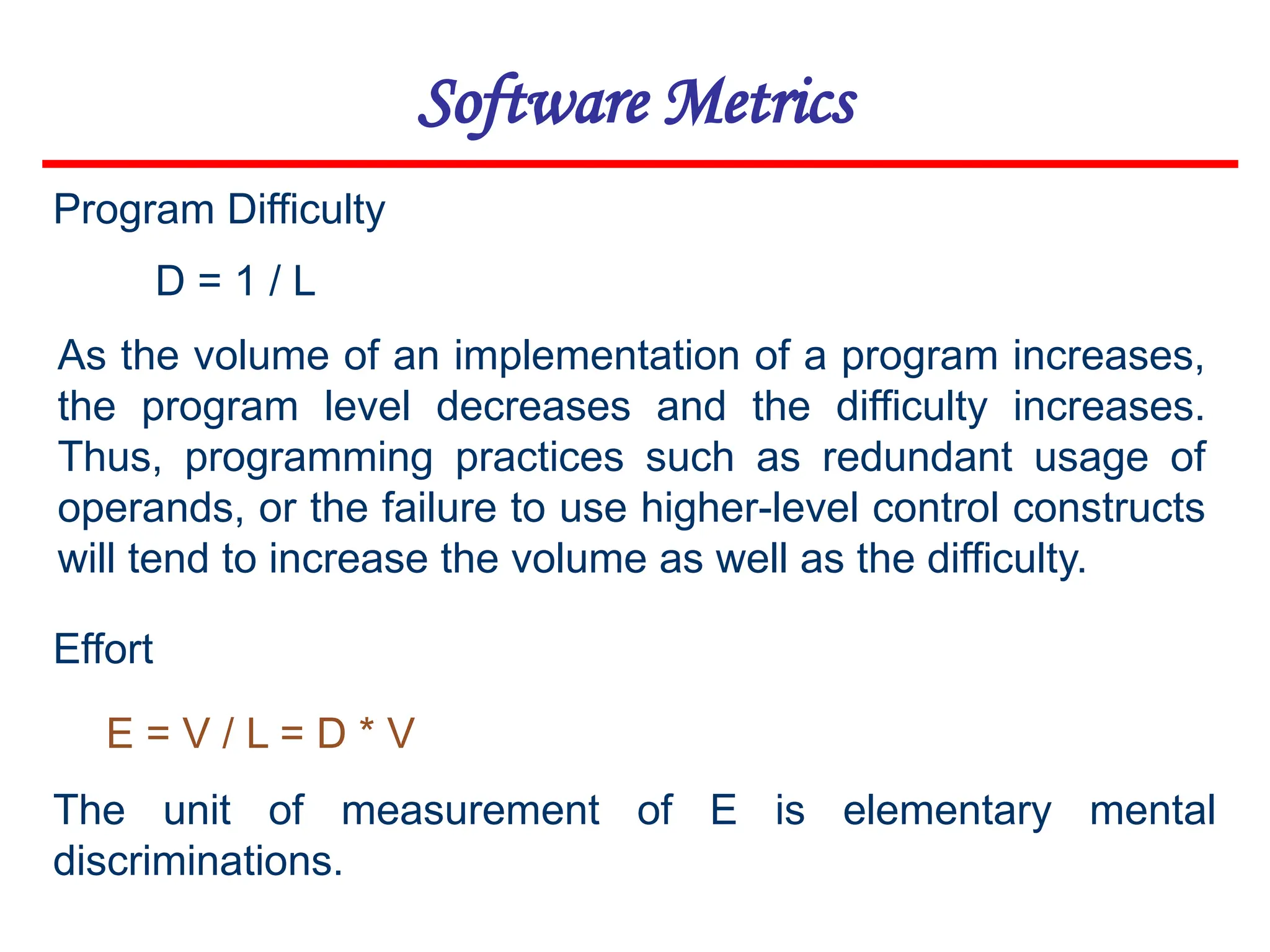 Software Metrics
D = 1 / L
E = V / L = D * V
Program Difficulty
As the volume of an implementation of a program increases,
the program level decreases and the difficulty increases.
Thus, programming practices such as redundant usage of
operands, or the failure to use higher-level control constructs
will tend to increase the volume as well as the difficulty.
Effort
The unit of measurement of E is elementary mental
discriminations.
 