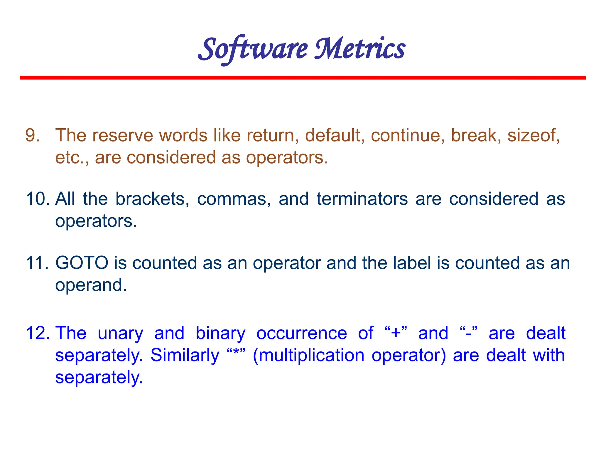 Software Metrics
11. GOTO is counted as an operator and the label is counted as an
operand.
12. The unary and binary occurrence of “+” and “-” are dealt
separately. Similarly “*” (multiplication operator) are dealt with
separately.
9. The reserve words like return, default, continue, break, sizeof,
etc., are considered as operators.
10. All the brackets, commas, and terminators are considered as
operators.
 