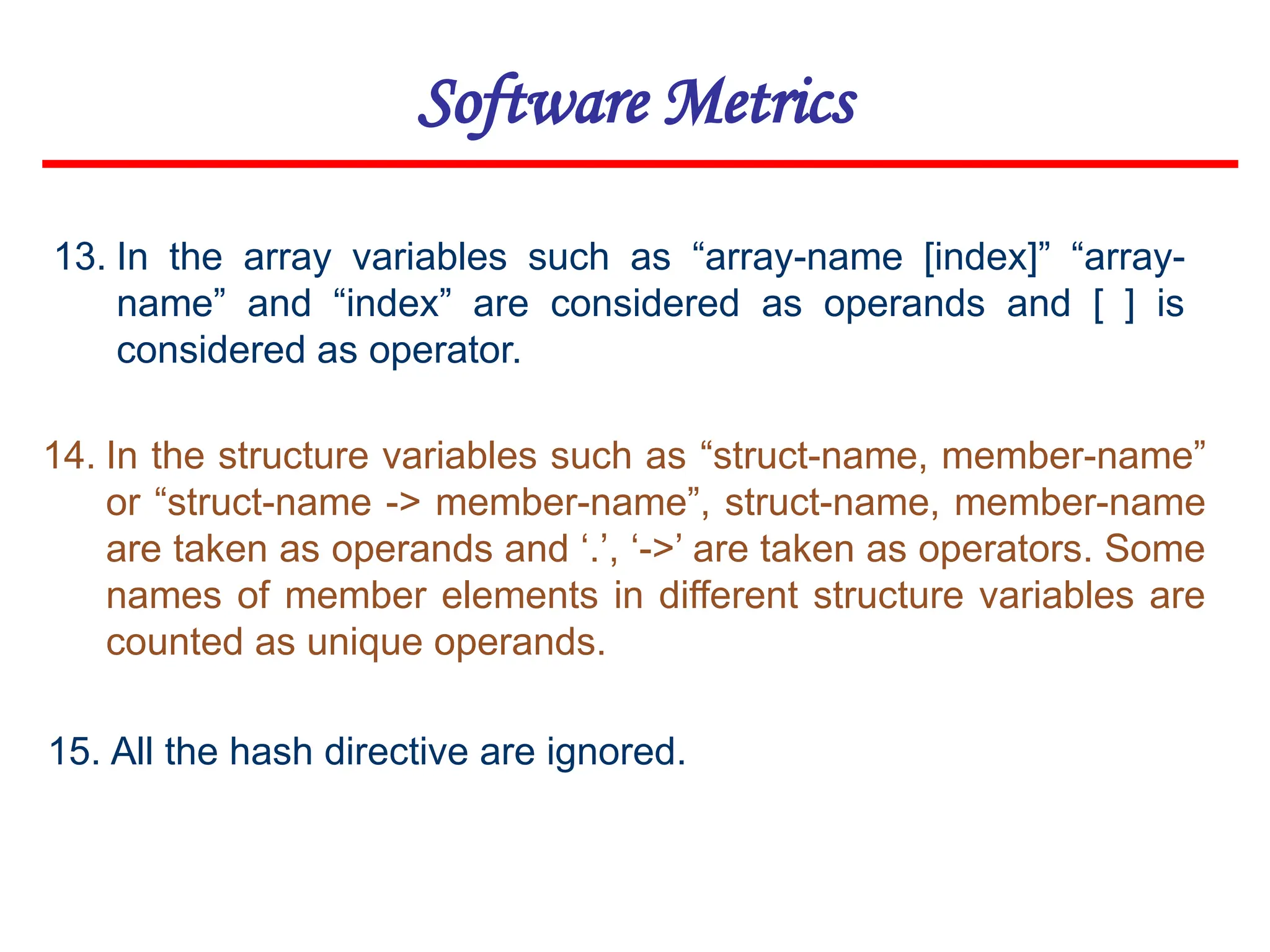 Software Metrics
15. All the hash directive are ignored.
14. In the structure variables such as “struct-name, member-name”
or “struct-name -> member-name”, struct-name, member-name
are taken as operands and ‘.’, ‘->’ are taken as operators. Some
names of member elements in different structure variables are
counted as unique operands.
13. In the array variables such as “array-name [index]” “array-
name” and “index” are considered as operands and [ ] is
considered as operator.
 