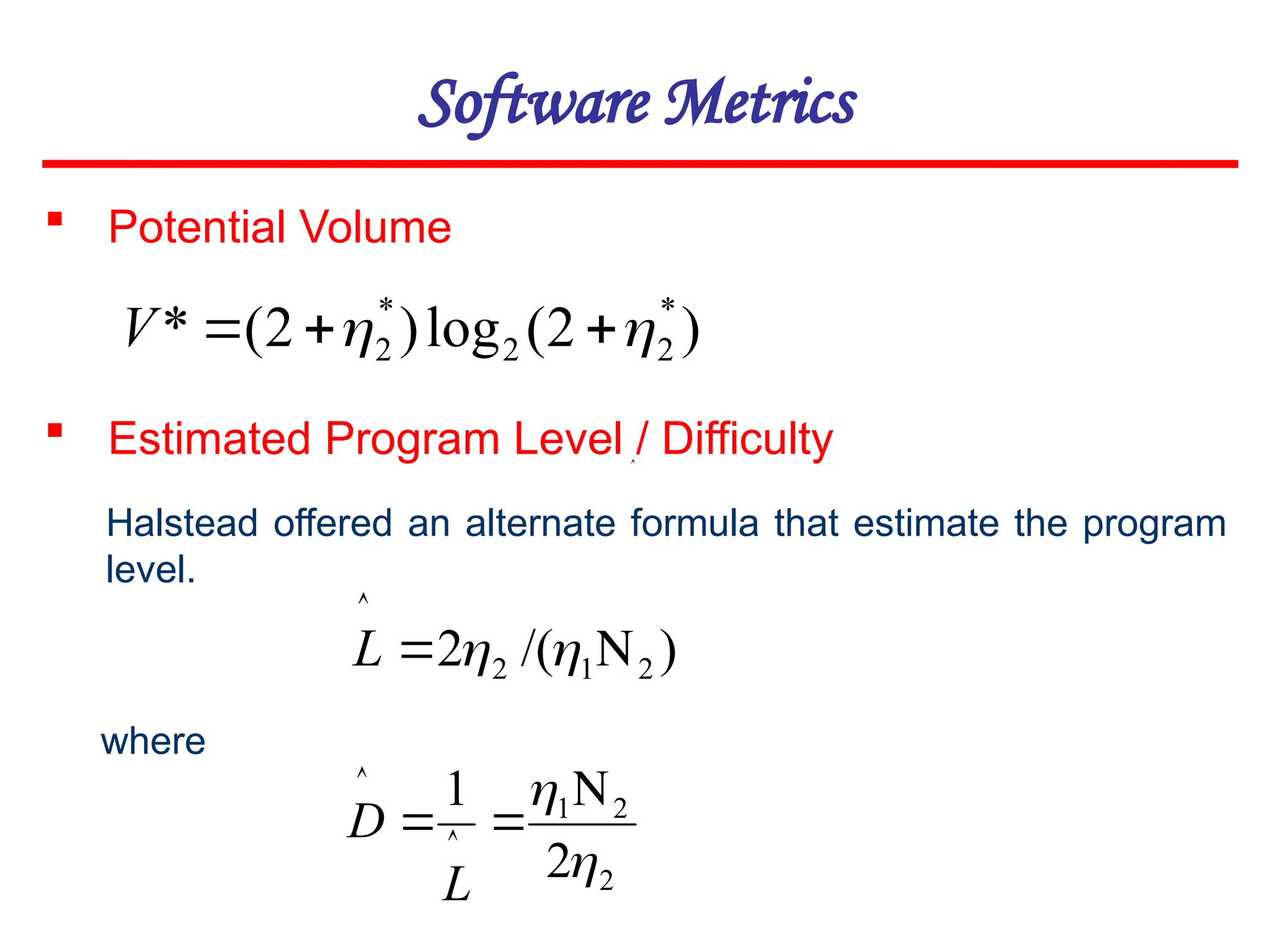 Software Metrics
 Potential Volume
)
2
(
log
)
2
(
* *
2
2
*
2 
 


V
 Estimated Program Level / Difficulty
Halstead offered an alternate formula that estimate the program
level.
where

)
/(
2 2
1
2 




L
2
2
1
2
1

 

 

L
D
 