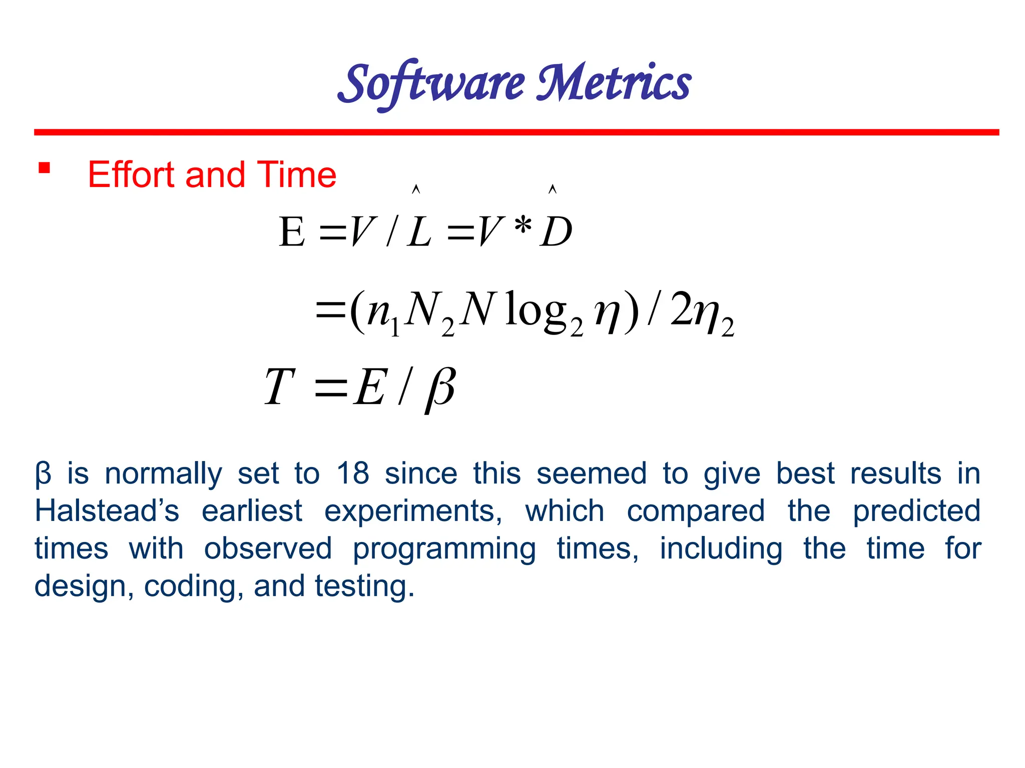 Software Metrics




 D
V
L
V *
/
2
2
2
1 2
/
)
log
( 

N
N
n


/
E
T 
 Effort and Time
β is normally set to 18 since this seemed to give best results in
Halstead’s earliest experiments, which compared the predicted
times with observed programming times, including the time for
design, coding, and testing.
 