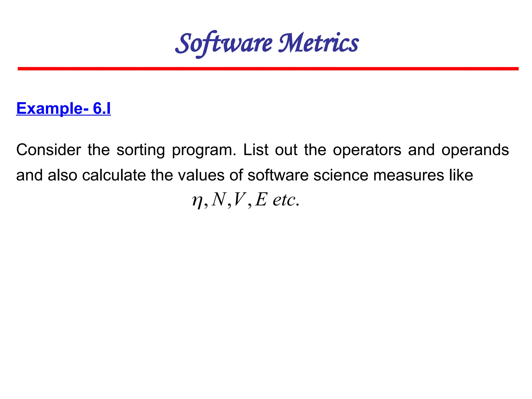 Example- 6.I
Consider the sorting program. List out the operators and operands
and also calculate the values of software science measures like
Software Metrics
.
,
,
, etc
E
V
N

 