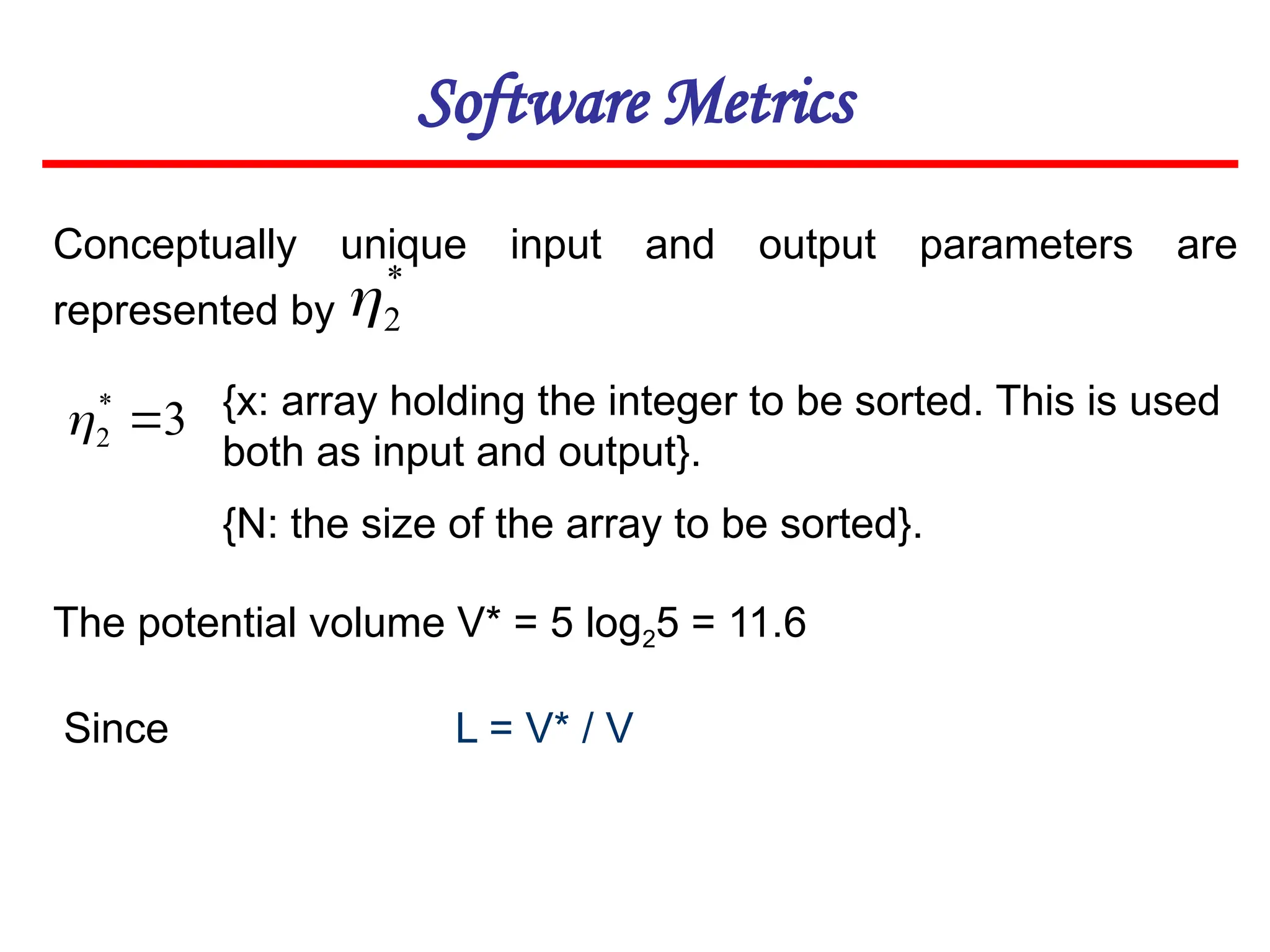 Software Metrics
Conceptually unique input and output parameters are
represented by
{x: array holding the integer to be sorted. This is used
both as input and output}.
{N: the size of the array to be sorted}.
The potential volume V* = 5 log25 = 11.6
L = V* / V
*
2

3
*
2 

Since
 