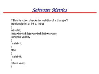 Software Metrics
/*This function checks for validity of a triangle*/
int triangle(int a, int b, int c)
{
int valid;
If(((a+b)>c)&&((c+a)>b)&&((b+c)>a)))
//checks validity
{
valid=1;
}
else
{
valid=0;
}
return valid;
}
 