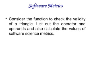 Software Metrics
• Consider the function to check the validity
of a triangle. List out the operator and
operands and also calculate the values of
software science metrics.
 