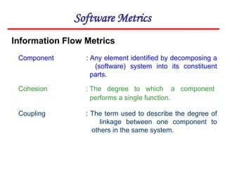 Software Metrics
Component : Any element identified by decomposing a
(software) system into its constituent
parts.
Cohesion : The degree to which a component
performs a single function.
Coupling : The term used to describe the degree of
linkage between one component to
others in the same system.
Information Flow Metrics
 