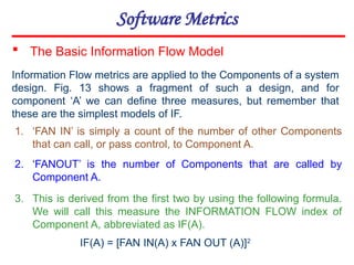 Software Metrics
1. ‘FAN IN’ is simply a count of the number of other Components
that can call, or pass control, to Component A.
2. ‘FANOUT’ is the number of Components that are called by
Component A.
3. This is derived from the first two by using the following formula.
We will call this measure the INFORMATION FLOW index of
Component A, abbreviated as IF(A).
 The Basic Information Flow Model
Information Flow metrics are applied to the Components of a system
design. Fig. 13 shows a fragment of such a design, and for
component ‘A’ we can define three measures, but remember that
these are the simplest models of IF.
IF(A) = [FAN IN(A) x FAN OUT (A)]2
 