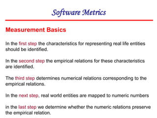 Software Metrics
Measurement Basics
In the first step the characteristics for representing real life entities
should be identified.
In the second step the empirical relations for these characteristics
are identified.
The third step determines numerical relations corresponding to the
empirical relations.
In the next step, real world entities are mapped to numeric numbers
in the last step we determine whether the numeric relations preserve
the empirical relation.
 
