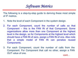 Software Metrics
1. Note the level of each Component in the system design.
2. For each Component, count the number of calls so that
Component – this is the FAN IN of that Component. Some
organizations allow more than one Component at the highest
level in the design, so for Components at the highest level which
should have a FAN IN of zero, assign a FAN IN of one. Also note
that a simple model of FAN IN can penalize reused
Components.
3. For each Component, count the number of calls from the
Component. For Component that call no other, assign a FAN
OUT value of one.
The following is a step-by-step guide to deriving these most simple
of IF metrics.
cont…
 
