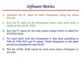 Software Metrics
4. Calculate the IF value for each Component using the above
formula.
5. Sum the IF value for all Components within each level which is
called as the LEVEL SUM.
6. Sum the IF values for the total system design which is called the
SYSTEM SUM.
7. For each level, rank the Component in that level according to
FAN IN, FAN OUT and IF values. Three histograms or line plots
should be prepared for each level.
8. Plot the LEVEL SUM values for each level using a histogram or
line plot.
 